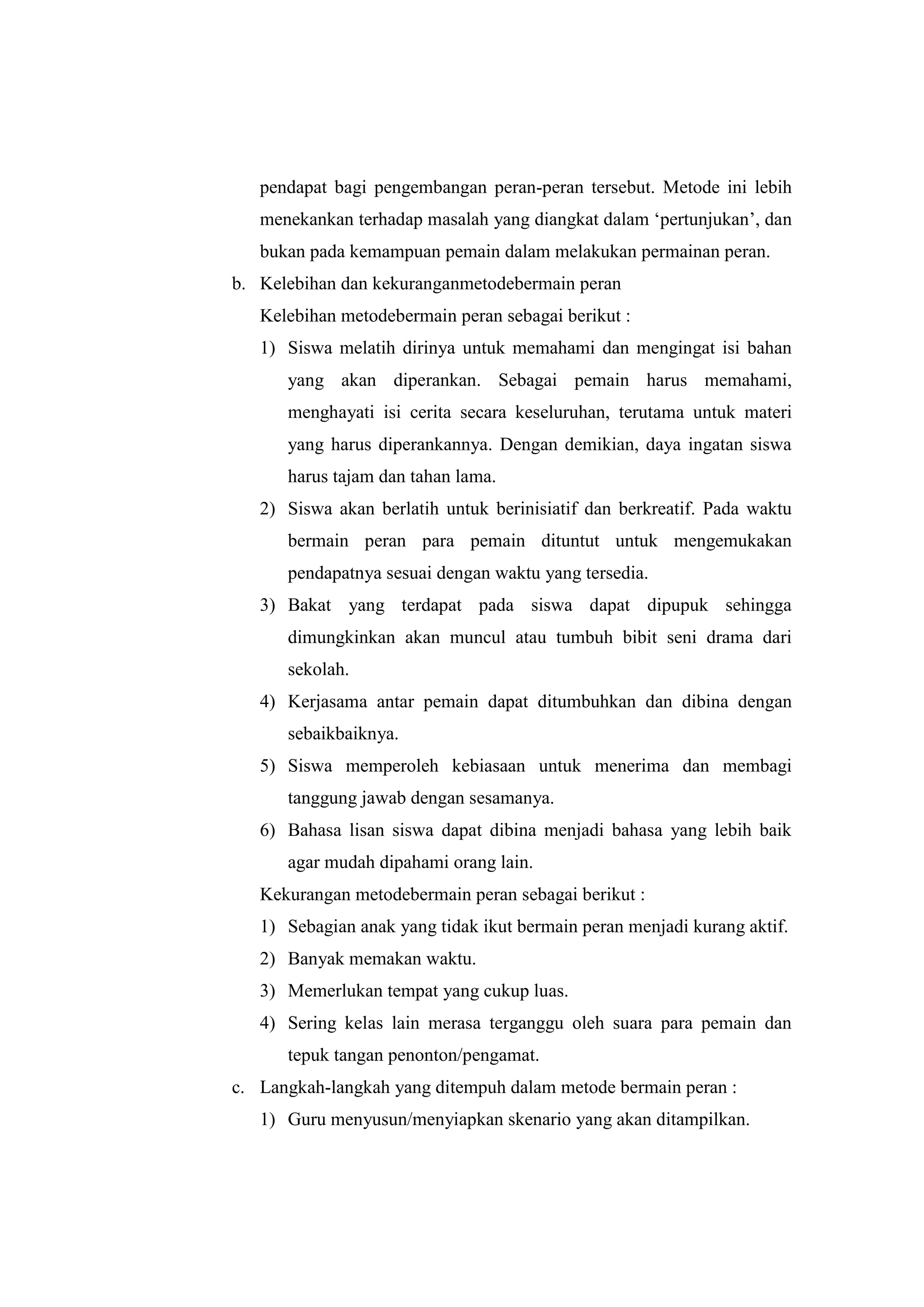 pendapat bagi pengembangan peran-peran tersebut. Metode ini lebih
menekankan terhadap masalah yang diangkat dalam „pertunjukan‟, dan
bukan pada kemampuan pemain dalam melakukan permainan peran.
b. Kelebihan dan kekuranganmetodebermain peran
Kelebihan metodebermain peran sebagai berikut :
1) Siswa melatih dirinya untuk memahami dan mengingat isi bahan
yang akan diperankan. Sebagai pemain harus memahami,
menghayati isi cerita secara keseluruhan, terutama untuk materi
yang harus diperankannya. Dengan demikian, daya ingatan siswa
harus tajam dan tahan lama.
2) Siswa akan berlatih untuk berinisiatif dan berkreatif. Pada waktu
bermain peran para pemain dituntut untuk mengemukakan
pendapatnya sesuai dengan waktu yang tersedia.
3) Bakat yang terdapat pada siswa dapat dipupuk sehingga
dimungkinkan akan muncul atau tumbuh bibit seni drama dari
sekolah.
4) Kerjasama antar pemain dapat ditumbuhkan dan dibina dengan
sebaikbaiknya.
5) Siswa memperoleh kebiasaan untuk menerima dan membagi
tanggung jawab dengan sesamanya.
6) Bahasa lisan siswa dapat dibina menjadi bahasa yang lebih baik
agar mudah dipahami orang lain.
Kekurangan metodebermain peran sebagai berikut :
1) Sebagian anak yang tidak ikut bermain peran menjadi kurang aktif.
2) Banyak memakan waktu.
3) Memerlukan tempat yang cukup luas.
4) Sering kelas lain merasa terganggu oleh suara para pemain dan
tepuk tangan penonton/pengamat.
c. Langkah-langkah yang ditempuh dalam metode bermain peran :
1) Guru menyusun/menyiapkan skenario yang akan ditampilkan.
 