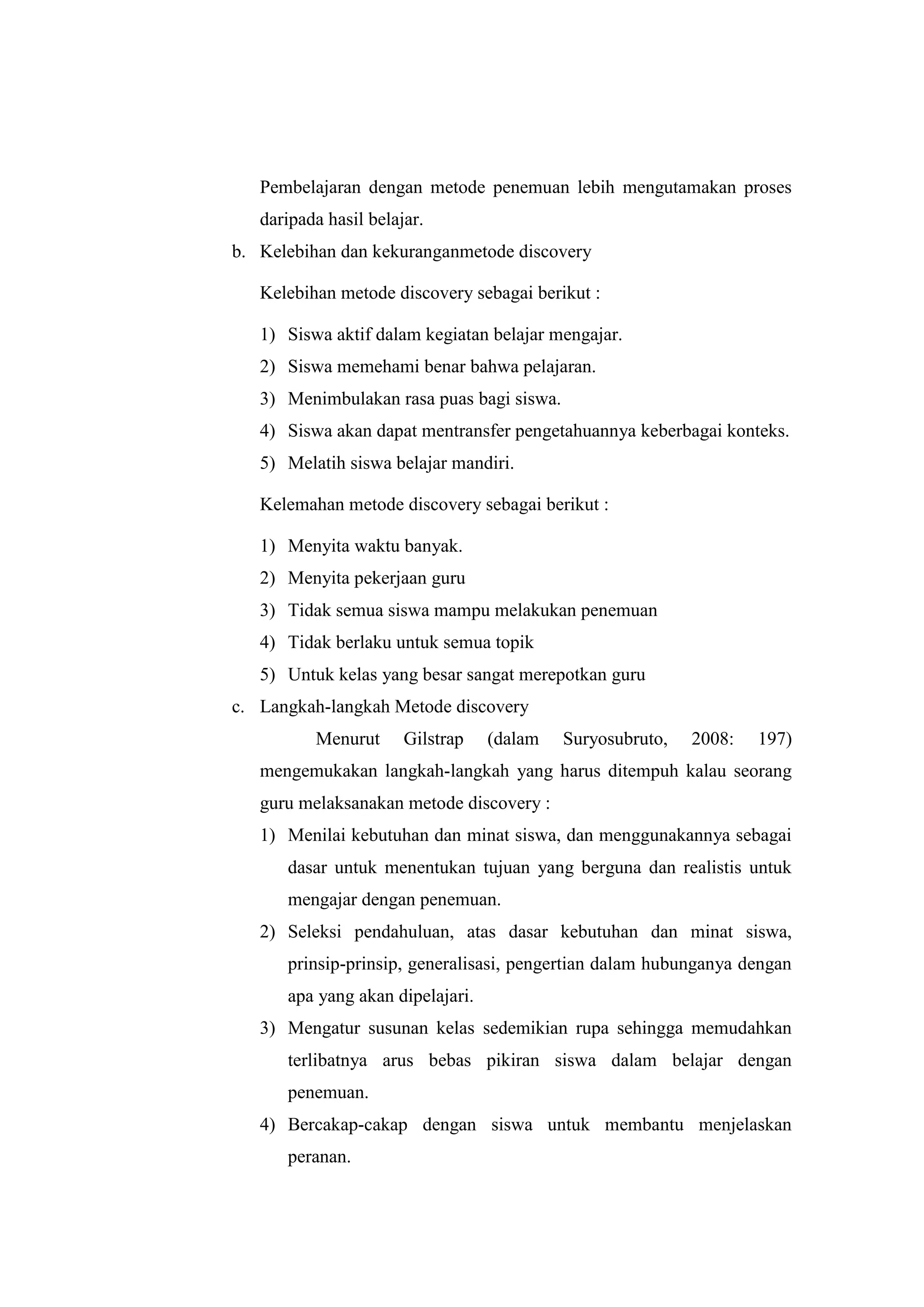 Pembelajaran dengan metode penemuan lebih mengutamakan proses
daripada hasil belajar.
b. Kelebihan dan kekuranganmetode discovery
Kelebihan metode discovery sebagai berikut :
1) Siswa aktif dalam kegiatan belajar mengajar.
2) Siswa memehami benar bahwa pelajaran.
3) Menimbulakan rasa puas bagi siswa.
4) Siswa akan dapat mentransfer pengetahuannya keberbagai konteks.
5) Melatih siswa belajar mandiri.
Kelemahan metode discovery sebagai berikut :
1) Menyita waktu banyak.
2) Menyita pekerjaan guru
3) Tidak semua siswa mampu melakukan penemuan
4) Tidak berlaku untuk semua topik
5) Untuk kelas yang besar sangat merepotkan guru
c. Langkah-langkah Metode discovery
Menurut Gilstrap (dalam Suryosubruto, 2008: 197)
mengemukakan langkah-langkah yang harus ditempuh kalau seorang
guru melaksanakan metode discovery :
1) Menilai kebutuhan dan minat siswa, dan menggunakannya sebagai
dasar untuk menentukan tujuan yang berguna dan realistis untuk
mengajar dengan penemuan.
2) Seleksi pendahuluan, atas dasar kebutuhan dan minat siswa,
prinsip-prinsip, generalisasi, pengertian dalam hubunganya dengan
apa yang akan dipelajari.
3) Mengatur susunan kelas sedemikian rupa sehingga memudahkan
terlibatnya arus bebas pikiran siswa dalam belajar dengan
penemuan.
4) Bercakap-cakap dengan siswa untuk membantu menjelaskan
peranan.
 
