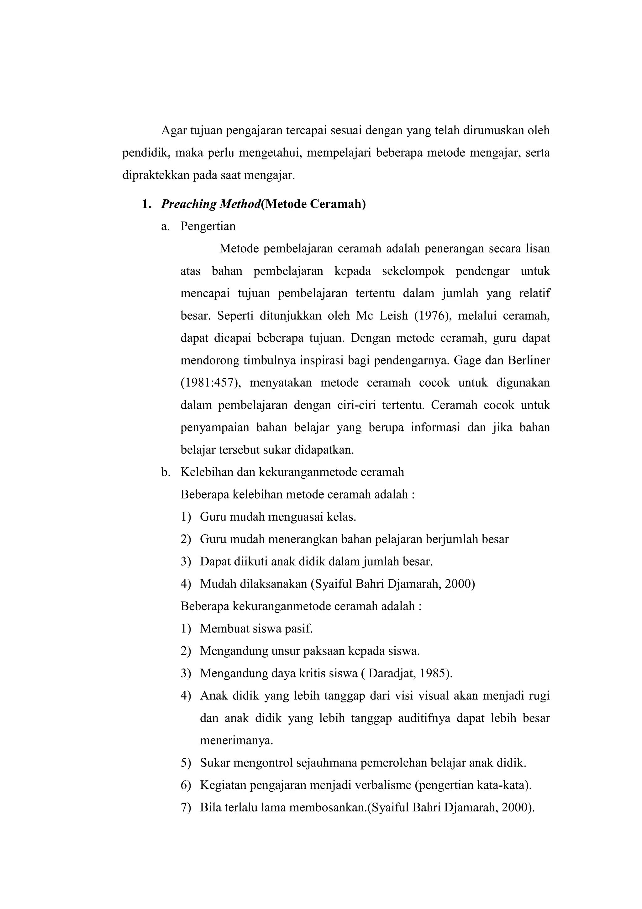 Agar tujuan pengajaran tercapai sesuai dengan yang telah dirumuskan oleh
pendidik, maka perlu mengetahui, mempelajari beberapa metode mengajar, serta
dipraktekkan pada saat mengajar.
1. Preaching Method(Metode Ceramah)
a. Pengertian
Metode pembelajaran ceramah adalah penerangan secara lisan
atas bahan pembelajaran kepada sekelompok pendengar untuk
mencapai tujuan pembelajaran tertentu dalam jumlah yang relatif
besar. Seperti ditunjukkan oleh Mc Leish (1976), melalui ceramah,
dapat dicapai beberapa tujuan. Dengan metode ceramah, guru dapat
mendorong timbulnya inspirasi bagi pendengarnya. Gage dan Berliner
(1981:457), menyatakan metode ceramah cocok untuk digunakan
dalam pembelajaran dengan ciri-ciri tertentu. Ceramah cocok untuk
penyampaian bahan belajar yang berupa informasi dan jika bahan
belajar tersebut sukar didapatkan.
b. Kelebihan dan kekuranganmetode ceramah
Beberapa kelebihan metode ceramah adalah :
1) Guru mudah menguasai kelas.
2) Guru mudah menerangkan bahan pelajaran berjumlah besar
3) Dapat diikuti anak didik dalam jumlah besar.
4) Mudah dilaksanakan (Syaiful Bahri Djamarah, 2000)
Beberapa kekuranganmetode ceramah adalah :
1) Membuat siswa pasif.
2) Mengandung unsur paksaan kepada siswa.
3) Mengandung daya kritis siswa ( Daradjat, 1985).
4) Anak didik yang lebih tanggap dari visi visual akan menjadi rugi
dan anak didik yang lebih tanggap auditifnya dapat lebih besar
menerimanya.
5) Sukar mengontrol sejauhmana pemerolehan belajar anak didik.
6) Kegiatan pengajaran menjadi verbalisme (pengertian kata-kata).
7) Bila terlalu lama membosankan.(Syaiful Bahri Djamarah, 2000).
 