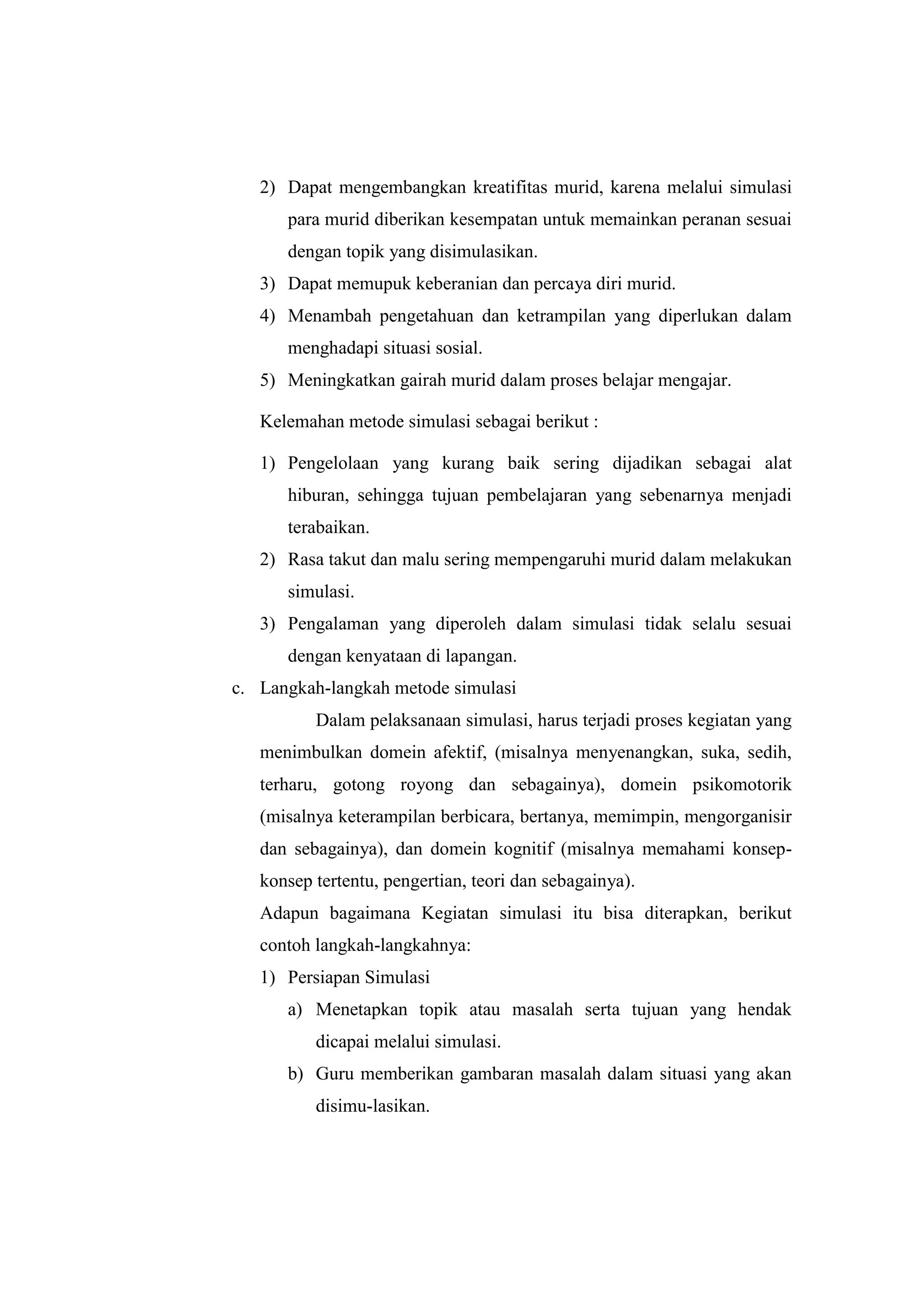 2) Dapat mengembangkan kreatifitas murid, karena melalui simulasi
para murid diberikan kesempatan untuk memainkan peranan sesuai
dengan topik yang disimulasikan.
3) Dapat memupuk keberanian dan percaya diri murid.
4) Menambah pengetahuan dan ketrampilan yang diperlukan dalam
menghadapi situasi sosial.
5) Meningkatkan gairah murid dalam proses belajar mengajar.
Kelemahan metode simulasi sebagai berikut :
1) Pengelolaan yang kurang baik sering dijadikan sebagai alat
hiburan, sehingga tujuan pembelajaran yang sebenarnya menjadi
terabaikan.
2) Rasa takut dan malu sering mempengaruhi murid dalam melakukan
simulasi.
3) Pengalaman yang diperoleh dalam simulasi tidak selalu sesuai
dengan kenyataan di lapangan.
c. Langkah-langkah metode simulasi
Dalam pelaksanaan simulasi, harus terjadi proses kegiatan yang
menimbulkan domein afektif, (misalnya menyenangkan, suka, sedih,
terharu, gotong royong dan sebagainya), domein psikomotorik
(misalnya keterampilan berbicara, bertanya, memimpin, mengorganisir
dan sebagainya), dan domein kognitif (misalnya memahami konsep-
konsep tertentu, pengertian, teori dan sebagainya).
Adapun bagaimana Kegiatan simulasi itu bisa diterapkan, berikut
contoh langkah-langkahnya:
1) Persiapan Simulasi
a) Menetapkan topik atau masalah serta tujuan yang hendak
dicapai melalui simulasi.
b) Guru memberikan gambaran masalah dalam situasi yang akan
disimu-lasikan.
 