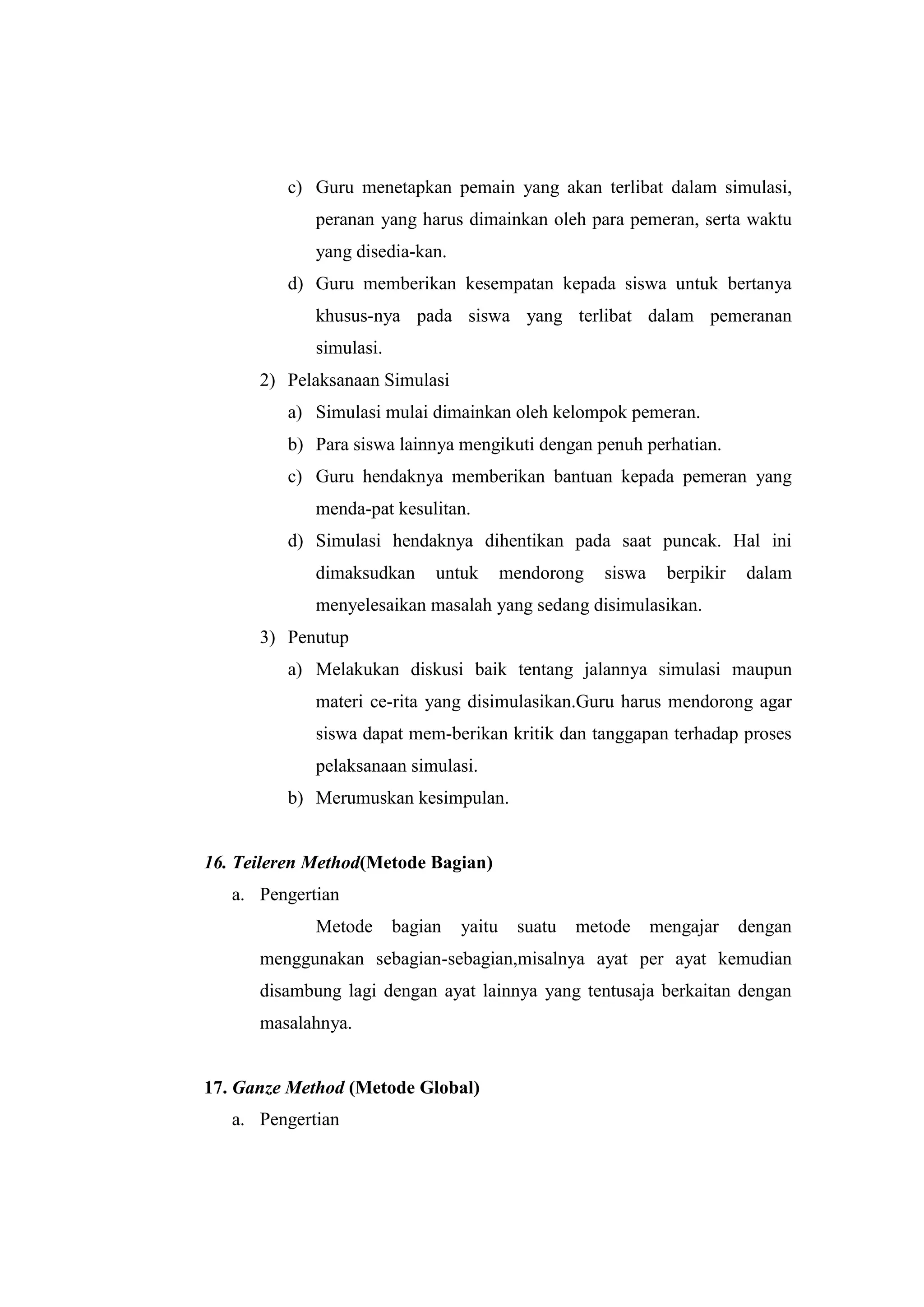 c) Guru menetapkan pemain yang akan terlibat dalam simulasi,
peranan yang harus dimainkan oleh para pemeran, serta waktu
yang disedia-kan.
d) Guru memberikan kesempatan kepada siswa untuk bertanya
khusus-nya pada siswa yang terlibat dalam pemeranan
simulasi.
2) Pelaksanaan Simulasi
a) Simulasi mulai dimainkan oleh kelompok pemeran.
b) Para siswa lainnya mengikuti dengan penuh perhatian.
c) Guru hendaknya memberikan bantuan kepada pemeran yang
menda-pat kesulitan.
d) Simulasi hendaknya dihentikan pada saat puncak. Hal ini
dimaksudkan untuk mendorong siswa berpikir dalam
menyelesaikan masalah yang sedang disimulasikan.
3) Penutup
a) Melakukan diskusi baik tentang jalannya simulasi maupun
materi ce-rita yang disimulasikan.Guru harus mendorong agar
siswa dapat mem-berikan kritik dan tanggapan terhadap proses
pelaksanaan simulasi.
b) Merumuskan kesimpulan.
16. Teileren Method(Metode Bagian)
a. Pengertian
Metode bagian yaitu suatu metode mengajar dengan
menggunakan sebagian-sebagian,misalnya ayat per ayat kemudian
disambung lagi dengan ayat lainnya yang tentusaja berkaitan dengan
masalahnya.
17. Ganze Method (Metode Global)
a. Pengertian
 