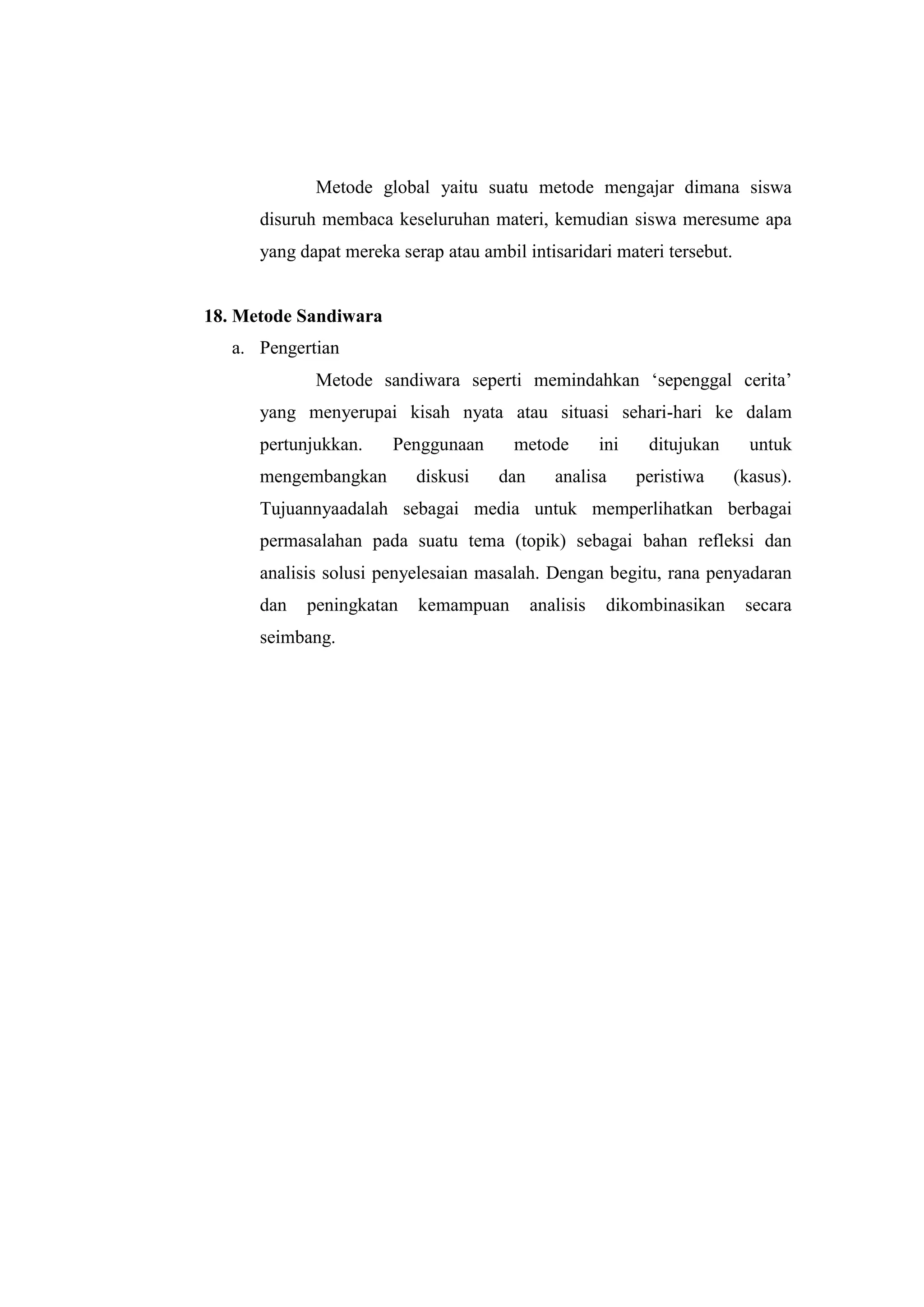 Metode global yaitu suatu metode mengajar dimana siswa
disuruh membaca keseluruhan materi, kemudian siswa meresume apa
yang dapat mereka serap atau ambil intisaridari materi tersebut.
18. Metode Sandiwara
a. Pengertian
Metode sandiwara seperti memindahkan „sepenggal cerita‟
yang menyerupai kisah nyata atau situasi sehari-hari ke dalam
pertunjukkan. Penggunaan metode ini ditujukan untuk
mengembangkan diskusi dan analisa peristiwa (kasus).
Tujuannyaadalah sebagai media untuk memperlihatkan berbagai
permasalahan pada suatu tema (topik) sebagai bahan refleksi dan
analisis solusi penyelesaian masalah. Dengan begitu, rana penyadaran
dan peningkatan kemampuan analisis dikombinasikan secara
seimbang.
 