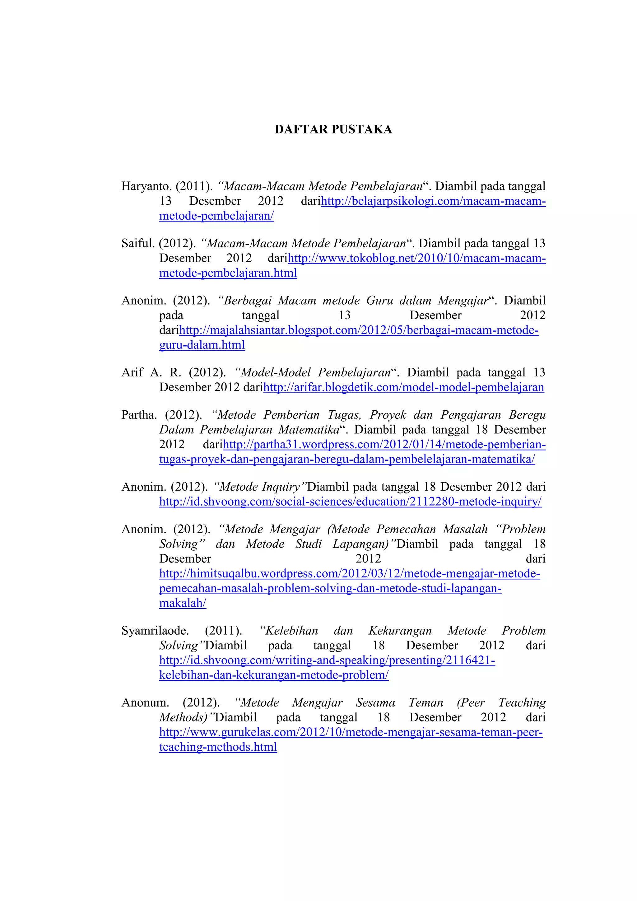 DAFTAR PUSTAKA
Haryanto. (2011). “Macam-Macam Metode Pembelajaran“. Diambil pada tanggal
13 Desember 2012 darihttp://belajarpsikologi.com/macam-macam-
metode-pembelajaran/
Saiful. (2012). “Macam-Macam Metode Pembelajaran“. Diambil pada tanggal 13
Desember 2012 darihttp://www.tokoblog.net/2010/10/macam-macam-
metode-pembelajaran.html
Anonim. (2012). “Berbagai Macam metode Guru dalam Mengajar“. Diambil
pada tanggal 13 Desember 2012
darihttp://majalahsiantar.blogspot.com/2012/05/berbagai-macam-metode-
guru-dalam.html
Arif A. R. (2012). “Model-Model Pembelajaran“. Diambil pada tanggal 13
Desember 2012 darihttp://arifar.blogdetik.com/model-model-pembelajaran
Partha. (2012). “Metode Pemberian Tugas, Proyek dan Pengajaran Beregu
Dalam Pembelajaran Matematika“. Diambil pada tanggal 18 Desember
2012 darihttp://partha31.wordpress.com/2012/01/14/metode-pemberian-
tugas-proyek-dan-pengajaran-beregu-dalam-pembelelajaran-matematika/
Anonim. (2012). “Metode Inquiry”Diambil pada tanggal 18 Desember 2012 dari
http://id.shvoong.com/social-sciences/education/2112280-metode-inquiry/
Anonim. (2012). “Metode Mengajar (Metode Pemecahan Masalah “Problem
Solving” dan Metode Studi Lapangan)”Diambil pada tanggal 18
Desember 2012 dari
http://himitsuqalbu.wordpress.com/2012/03/12/metode-mengajar-metode-
pemecahan-masalah-problem-solving-dan-metode-studi-lapangan-
makalah/
Syamrilaode. (2011). “Kelebihan dan Kekurangan Metode Problem
Solving”Diambil pada tanggal 18 Desember 2012 dari
http://id.shvoong.com/writing-and-speaking/presenting/2116421-
kelebihan-dan-kekurangan-metode-problem/
Anonum. (2012). “Metode Mengajar Sesama Teman (Peer Teaching
Methods)”Diambil pada tanggal 18 Desember 2012 dari
http://www.gurukelas.com/2012/10/metode-mengajar-sesama-teman-peer-
teaching-methods.html
 