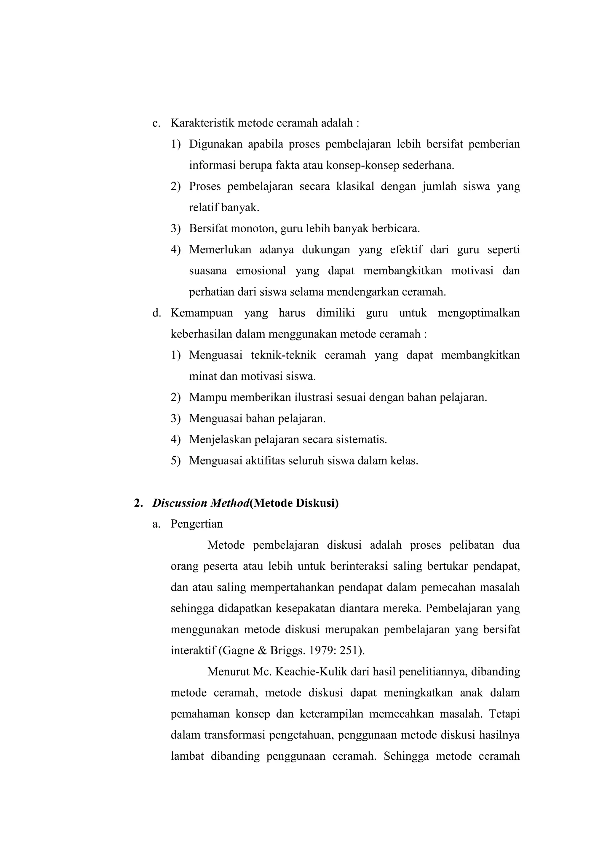 c. Karakteristik metode ceramah adalah :
1) Digunakan apabila proses pembelajaran lebih bersifat pemberian
informasi berupa fakta atau konsep-konsep sederhana.
2) Proses pembelajaran secara klasikal dengan jumlah siswa yang
relatif banyak.
3) Bersifat monoton, guru lebih banyak berbicara.
4) Memerlukan adanya dukungan yang efektif dari guru seperti
suasana emosional yang dapat membangkitkan motivasi dan
perhatian dari siswa selama mendengarkan ceramah.
d. Kemampuan yang harus dimiliki guru untuk mengoptimalkan
keberhasilan dalam menggunakan metode ceramah :
1) Menguasai teknik-teknik ceramah yang dapat membangkitkan
minat dan motivasi siswa.
2) Mampu memberikan ilustrasi sesuai dengan bahan pelajaran.
3) Menguasai bahan pelajaran.
4) Menjelaskan pelajaran secara sistematis.
5) Menguasai aktifitas seluruh siswa dalam kelas.
2. Discussion Method(Metode Diskusi)
a. Pengertian
Metode pembelajaran diskusi adalah proses pelibatan dua
orang peserta atau lebih untuk berinteraksi saling bertukar pendapat,
dan atau saling mempertahankan pendapat dalam pemecahan masalah
sehingga didapatkan kesepakatan diantara mereka. Pembelajaran yang
menggunakan metode diskusi merupakan pembelajaran yang bersifat
interaktif (Gagne & Briggs. 1979: 251).
Menurut Mc. Keachie-Kulik dari hasil penelitiannya, dibanding
metode ceramah, metode diskusi dapat meningkatkan anak dalam
pemahaman konsep dan keterampilan memecahkan masalah. Tetapi
dalam transformasi pengetahuan, penggunaan metode diskusi hasilnya
lambat dibanding penggunaan ceramah. Sehingga metode ceramah
 