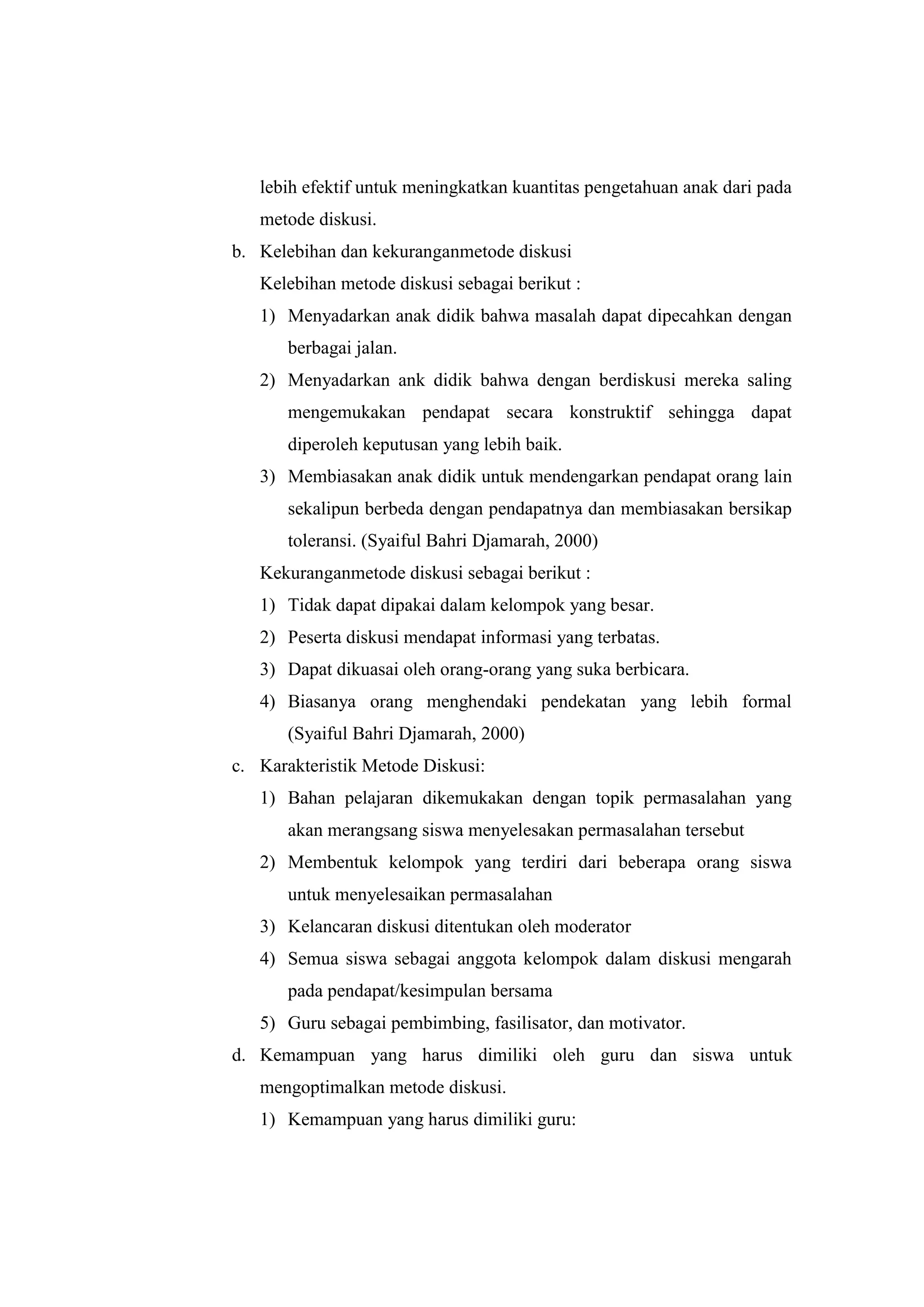 lebih efektif untuk meningkatkan kuantitas pengetahuan anak dari pada
metode diskusi.
b. Kelebihan dan kekuranganmetode diskusi
Kelebihan metode diskusi sebagai berikut :
1) Menyadarkan anak didik bahwa masalah dapat dipecahkan dengan
berbagai jalan.
2) Menyadarkan ank didik bahwa dengan berdiskusi mereka saling
mengemukakan pendapat secara konstruktif sehingga dapat
diperoleh keputusan yang lebih baik.
3) Membiasakan anak didik untuk mendengarkan pendapat orang lain
sekalipun berbeda dengan pendapatnya dan membiasakan bersikap
toleransi. (Syaiful Bahri Djamarah, 2000)
Kekuranganmetode diskusi sebagai berikut :
1) Tidak dapat dipakai dalam kelompok yang besar.
2) Peserta diskusi mendapat informasi yang terbatas.
3) Dapat dikuasai oleh orang-orang yang suka berbicara.
4) Biasanya orang menghendaki pendekatan yang lebih formal
(Syaiful Bahri Djamarah, 2000)
c. Karakteristik Metode Diskusi:
1) Bahan pelajaran dikemukakan dengan topik permasalahan yang
akan merangsang siswa menyelesakan permasalahan tersebut
2) Membentuk kelompok yang terdiri dari beberapa orang siswa
untuk menyelesaikan permasalahan
3) Kelancaran diskusi ditentukan oleh moderator
4) Semua siswa sebagai anggota kelompok dalam diskusi mengarah
pada pendapat/kesimpulan bersama
5) Guru sebagai pembimbing, fasilisator, dan motivator.
d. Kemampuan yang harus dimiliki oleh guru dan siswa untuk
mengoptimalkan metode diskusi.
1) Kemampuan yang harus dimiliki guru:
 