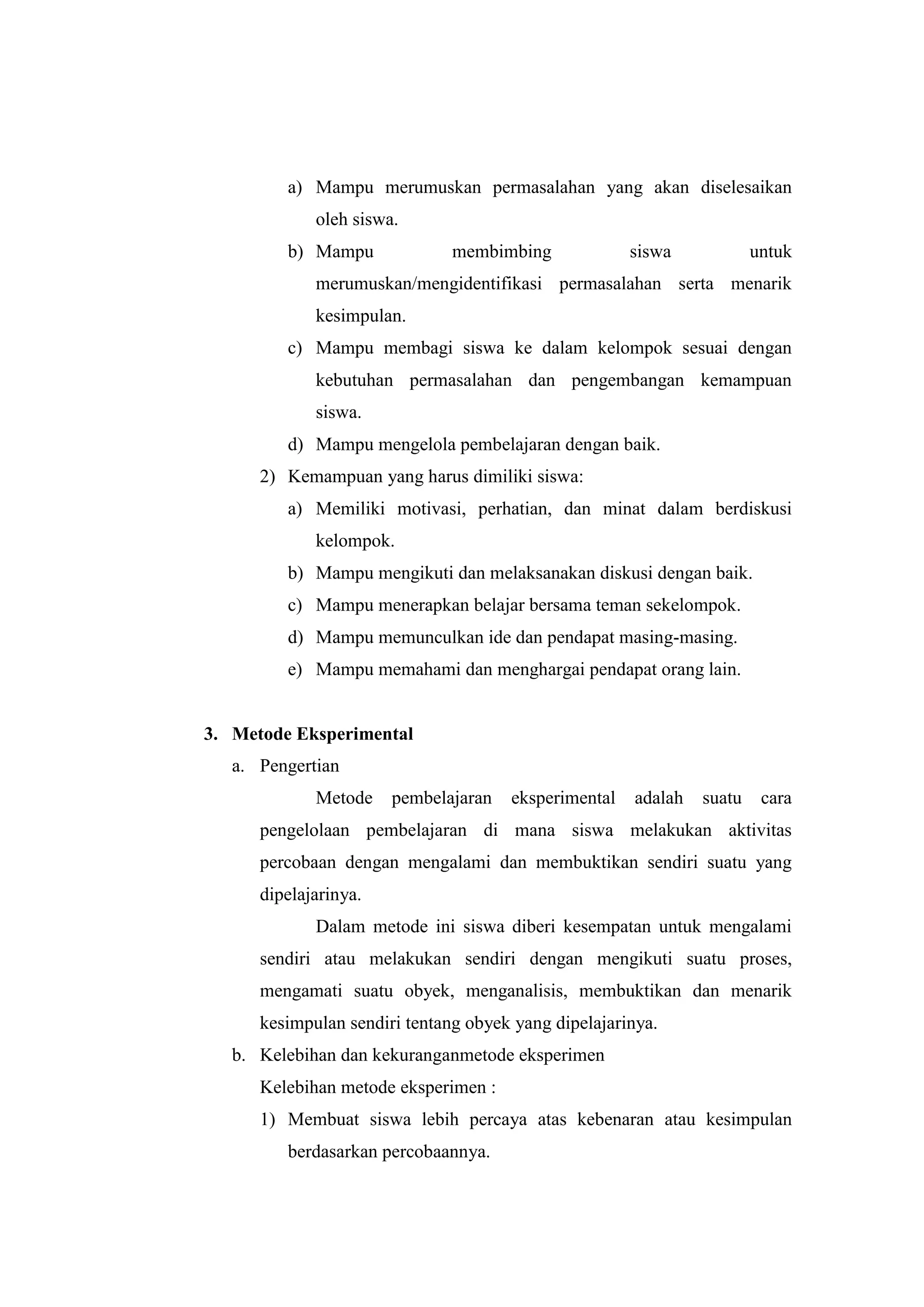 a) Mampu merumuskan permasalahan yang akan diselesaikan
oleh siswa.
b) Mampu membimbing siswa untuk
merumuskan/mengidentifikasi permasalahan serta menarik
kesimpulan.
c) Mampu membagi siswa ke dalam kelompok sesuai dengan
kebutuhan permasalahan dan pengembangan kemampuan
siswa.
d) Mampu mengelola pembelajaran dengan baik.
2) Kemampuan yang harus dimiliki siswa:
a) Memiliki motivasi, perhatian, dan minat dalam berdiskusi
kelompok.
b) Mampu mengikuti dan melaksanakan diskusi dengan baik.
c) Mampu menerapkan belajar bersama teman sekelompok.
d) Mampu memunculkan ide dan pendapat masing-masing.
e) Mampu memahami dan menghargai pendapat orang lain.
3. Metode Eksperimental
a. Pengertian
Metode pembelajaran eksperimental adalah suatu cara
pengelolaan pembelajaran di mana siswa melakukan aktivitas
percobaan dengan mengalami dan membuktikan sendiri suatu yang
dipelajarinya.
Dalam metode ini siswa diberi kesempatan untuk mengalami
sendiri atau melakukan sendiri dengan mengikuti suatu proses,
mengamati suatu obyek, menganalisis, membuktikan dan menarik
kesimpulan sendiri tentang obyek yang dipelajarinya.
b. Kelebihan dan kekuranganmetode eksperimen
Kelebihan metode eksperimen :
1) Membuat siswa lebih percaya atas kebenaran atau kesimpulan
berdasarkan percobaannya.
 