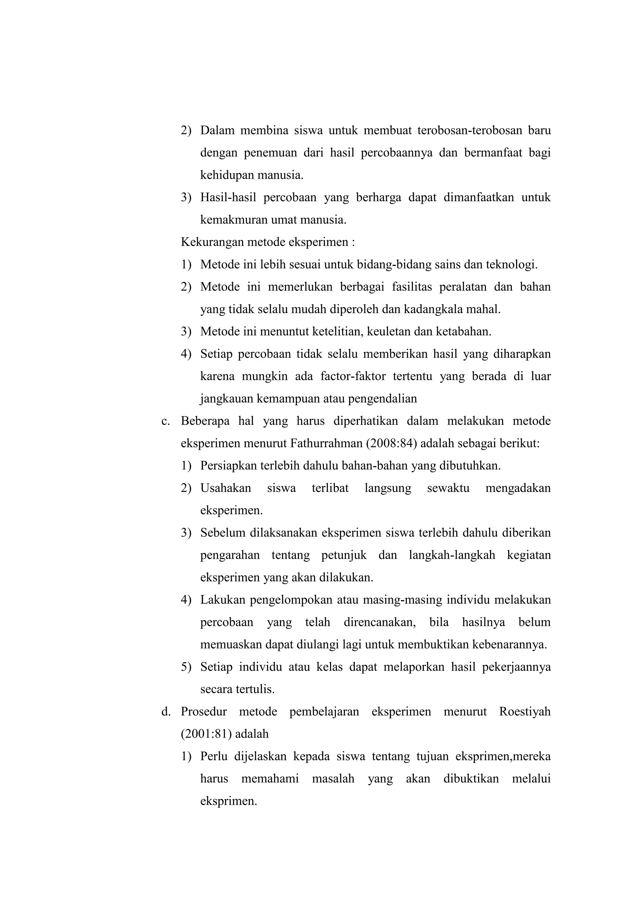 2) Dalam membina siswa untuk membuat terobosan-terobosan baru
dengan penemuan dari hasil percobaannya dan bermanfaat bagi
kehidupan manusia.
3) Hasil-hasil percobaan yang berharga dapat dimanfaatkan untuk
kemakmuran umat manusia.
Kekurangan metode eksperimen :
1) Metode ini lebih sesuai untuk bidang-bidang sains dan teknologi.
2) Metode ini memerlukan berbagai fasilitas peralatan dan bahan
yang tidak selalu mudah diperoleh dan kadangkala mahal.
3) Metode ini menuntut ketelitian, keuletan dan ketabahan.
4) Setiap percobaan tidak selalu memberikan hasil yang diharapkan
karena mungkin ada factor-faktor tertentu yang berada di luar
jangkauan kemampuan atau pengendalian
c. Beberapa hal yang harus diperhatikan dalam melakukan metode
eksperimen menurut Fathurrahman (2008:84) adalah sebagai berikut:
1) Persiapkan terlebih dahulu bahan-bahan yang dibutuhkan.
2) Usahakan siswa terlibat langsung sewaktu mengadakan
eksperimen.
3) Sebelum dilaksanakan eksperimen siswa terlebih dahulu diberikan
pengarahan tentang petunjuk dan langkah-langkah kegiatan
eksperimen yang akan dilakukan.
4) Lakukan pengelompokan atau masing-masing individu melakukan
percobaan yang telah direncanakan, bila hasilnya belum
memuaskan dapat diulangi lagi untuk membuktikan kebenarannya.
5) Setiap individu atau kelas dapat melaporkan hasil pekerjaannya
secara tertulis.
d. Prosedur metode pembelajaran eksperimen menurut Roestiyah
(2001:81) adalah
1) Perlu dijelaskan kepada siswa tentang tujuan eksprimen,mereka
harus memahami masalah yang akan dibuktikan melalui
eksprimen.
 