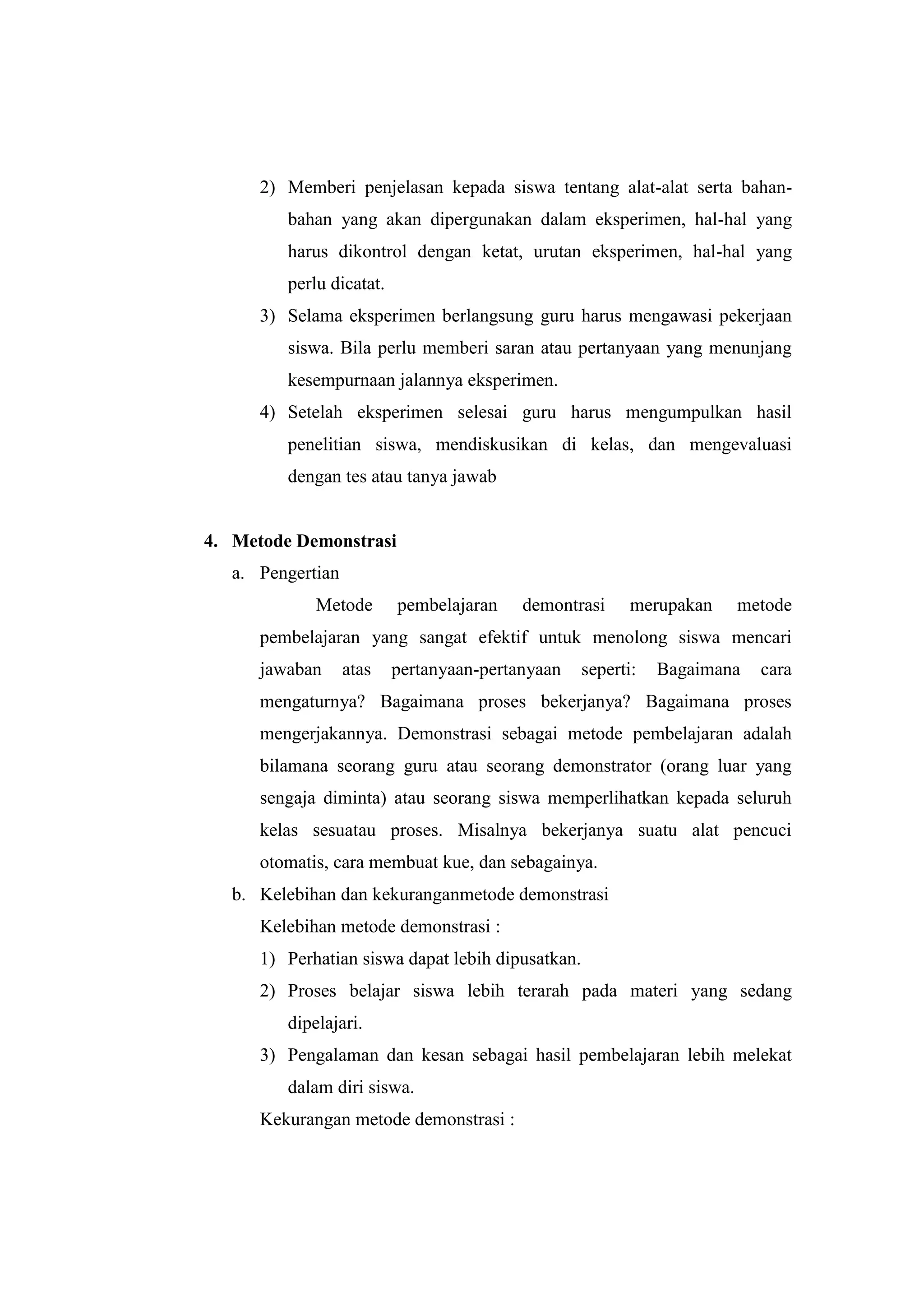 2) Memberi penjelasan kepada siswa tentang alat-alat serta bahan-
bahan yang akan dipergunakan dalam eksperimen, hal-hal yang
harus dikontrol dengan ketat, urutan eksperimen, hal-hal yang
perlu dicatat.
3) Selama eksperimen berlangsung guru harus mengawasi pekerjaan
siswa. Bila perlu memberi saran atau pertanyaan yang menunjang
kesempurnaan jalannya eksperimen.
4) Setelah eksperimen selesai guru harus mengumpulkan hasil
penelitian siswa, mendiskusikan di kelas, dan mengevaluasi
dengan tes atau tanya jawab
4. Metode Demonstrasi
a. Pengertian
Metode pembelajaran demontrasi merupakan metode
pembelajaran yang sangat efektif untuk menolong siswa mencari
jawaban atas pertanyaan-pertanyaan seperti: Bagaimana cara
mengaturnya? Bagaimana proses bekerjanya? Bagaimana proses
mengerjakannya. Demonstrasi sebagai metode pembelajaran adalah
bilamana seorang guru atau seorang demonstrator (orang luar yang
sengaja diminta) atau seorang siswa memperlihatkan kepada seluruh
kelas sesuatau proses. Misalnya bekerjanya suatu alat pencuci
otomatis, cara membuat kue, dan sebagainya.
b. Kelebihan dan kekuranganmetode demonstrasi
Kelebihan metode demonstrasi :
1) Perhatian siswa dapat lebih dipusatkan.
2) Proses belajar siswa lebih terarah pada materi yang sedang
dipelajari.
3) Pengalaman dan kesan sebagai hasil pembelajaran lebih melekat
dalam diri siswa.
Kekurangan metode demonstrasi :
 
