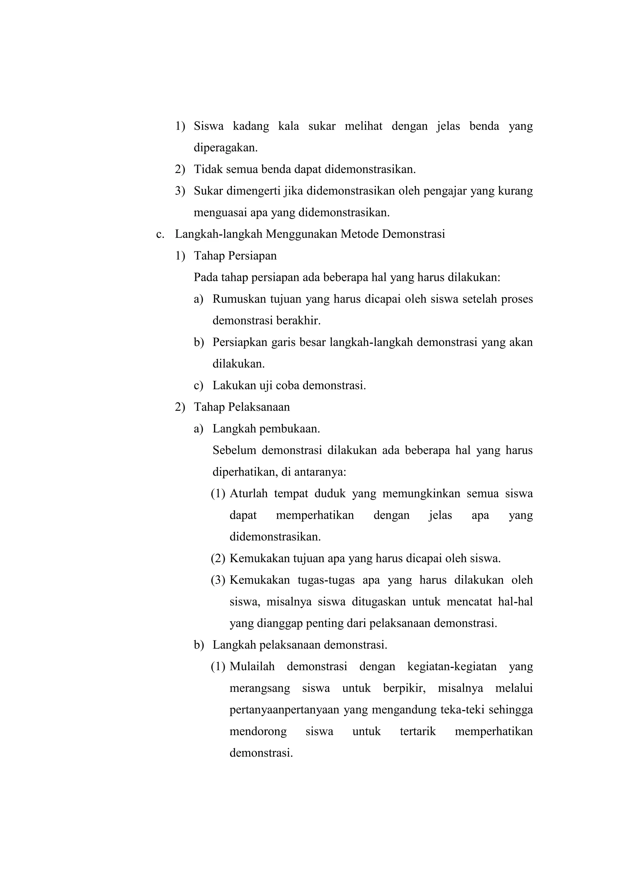 1) Siswa kadang kala sukar melihat dengan jelas benda yang
diperagakan.
2) Tidak semua benda dapat didemonstrasikan.
3) Sukar dimengerti jika didemonstrasikan oleh pengajar yang kurang
menguasai apa yang didemonstrasikan.
c. Langkah-langkah Menggunakan Metode Demonstrasi
1) Tahap Persiapan
Pada tahap persiapan ada beberapa hal yang harus dilakukan:
a) Rumuskan tujuan yang harus dicapai oleh siswa setelah proses
demonstrasi berakhir.
b) Persiapkan garis besar langkah-langkah demonstrasi yang akan
dilakukan.
c) Lakukan uji coba demonstrasi.
2) Tahap Pelaksanaan
a) Langkah pembukaan.
Sebelum demonstrasi dilakukan ada beberapa hal yang harus
diperhatikan, di antaranya:
(1) Aturlah tempat duduk yang memungkinkan semua siswa
dapat memperhatikan dengan jelas apa yang
didemonstrasikan.
(2) Kemukakan tujuan apa yang harus dicapai oleh siswa.
(3) Kemukakan tugas-tugas apa yang harus dilakukan oleh
siswa, misalnya siswa ditugaskan untuk mencatat hal-hal
yang dianggap penting dari pelaksanaan demonstrasi.
b) Langkah pelaksanaan demonstrasi.
(1) Mulailah demonstrasi dengan kegiatan-kegiatan yang
merangsang siswa untuk berpikir, misalnya melalui
pertanyaanpertanyaan yang mengandung teka-teki sehingga
mendorong siswa untuk tertarik memperhatikan
demonstrasi.
 