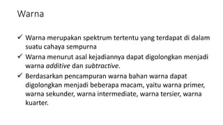 Warna
 Warna merupakan spektrum tertentu yang terdapat di dalam
suatu cahaya sempurna
 Warna menurut asal kejadiannya dapat digolongkan menjadi
warna additive dan subtractive.
 Berdasarkan pencampuran warna bahan warna dapat
digolongkan menjadi beberapa macam, yaitu warna primer,
warna sekunder, warna intermediate, warna tersier, warna
kuarter.
 
