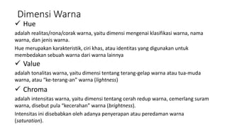 Dimensi Warna
 Hue
adalah realitas/rona/corak warna, yaitu dimensi mengenai klasifikasi warna, nama
warna, dan jenis warna.
Hue merupakan karakteristik, ciri khas, atau identitas yang digunakan untuk
membedakan sebuah warna dari warna lainnya
 Value
adalah tonalitas warna, yaitu dimensi tentang terang-gelap warna atau tua-muda
warna, atau “ke-terang-an” warna (lightness)
 Chroma
adalah intensitas warna, yaitu dimensi tentang cerah redup warna, cemerlang suram
warna, disebut pula “kecerahan” warna (brightness).
Intensitas ini disebabkan oleh adanya penyerapan atau peredaman warna
(saturation).
 