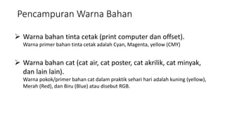 Pencampuran Warna Bahan
 Warna bahan tinta cetak (print computer dan offset).
Warna primer bahan tinta cetak adalah Cyan, Magenta, yellow (CMY)
 Warna bahan cat (cat air, cat poster, cat akrilik, cat minyak,
dan lain lain).
Warna pokok/primer bahan cat dalam praktik sehari hari adalah kuning (yellow),
Merah (Red), dan Biru (Blue) atau disebut RGB.
 