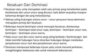 Kesatuan Dan Dominasi
Kesatuan atau unity merupakan salah satu prinsip yang menekankan pada
keselarasan dari unsur-unsur yang disusun, baik dalam wujudnya maupun
kaitannya dengan ide yang melandasinya.
Adanya saling hubungan antara unsur – unsur penyusun karya dwimatra
merupakan prinsip dari kesatuan.
Beberapa macam kemiripan untuk mencapai kesatuan, diantaranya
kemiripan – kemiripan total unsur rupa, kemiripan – kemiripan unsur raut,
kemiripan – kemiripan unsur warna,
Pada unsur raut dan unsur warna yang saling berbeda / bertentangan dan
tidak memiliki hubungan harus dicarikan hubungan dengan melakukan
penyelarasan unsur raut dan penyelarasan unsur warna.
Dominasi mempunyai beberapa tujuan yaitu untuk menarik perhatian,
menghilangkan kebosanan dan untuk memecah keberaturan.
 