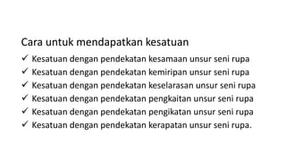 Cara untuk mendapatkan kesatuan
 Kesatuan dengan pendekatan kesamaan unsur seni rupa
 Kesatuan dengan pendekatan kemiripan unsur seni rupa
 Kesatuan dengan pendekatan keselarasan unsur seni rupa
 Kesatuan dengan pendekatan pengkaitan unsur seni rupa
 Kesatuan dengan pendekatan pengikatan unsur seni rupa
 Kesatuan dengan pendekatan kerapatan unsur seni rupa.
 