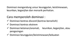 Cara memperoleh dominasi :
 Dominasi kontras discord (kontras berselisih)
 Dominasi kontras ekstrem
 Dominasi kelainan/anomali, keunikan, keganjilan, atau
pengasingan
 Dominasi keunggulan/keistimewaan/kekuatan
Dominasi mengandung unsur keunggulan, keistimewaan,
keunikan, keganjilan dan menarik perhatian.
 