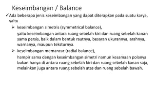 Keseimbangan / Balance
Ada beberapa jenis keseimbangan yang dapat diterapkan pada suatu karya,
yaitu
 keseimbangan simetris (symmetrical balance),
yaitu keseimbangan antara ruang sebelah kiri dan ruang sebelah kanan
sama persis, baik dalam bentuk rautnya, besaran ukurannya, arahnya,
warnanya, maupun teksturnya.
 keseimbangan memancar (radial balance),
hampir sama dengan keseimbangan simetri namun kesamaan polanya
bukan hanya di antara ruang sebelah kiri dan ruang sebelah kanan saja,
melainkan juga antara ruang sebelah atas dan ruang sebelah bawah.
 