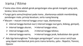 Irama / Ritme
Irama atau ritme adalah gerak pengulangan atau gerak mengalir yang ajek,
teratur, terus menerus.
Fungsi garis semu/imajinasi pada irama , diantaranya adalah membimbing
pandangan mata ,prinsip kesatuan, serta ruang kosong
Macam – macam interval tangga unsur rupa, diantaranya
 interval tangga bentuk raut ( interval tangga raut garis, bidang, gempal),
 Ada tiga kemungkinan “hubungan pengulangan” unsur-unsur seni/rupa
yang dapat membentuk jenis-jenis irama tertentu, yaitu : Repetisi, Transisi,
Oposisi
 interval tangga ukuran, interval tangga value,
 interval tangga arah, interval tangga tekstur,
 interval tangga warna, interval tangga jarak, kedudukan dan gerak
 