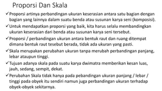 Proporsi Dan Skala
Proporsi artinya perbandingan ukuran keserasian antara satu bagian dengan
bagian yang lainnya dalam suatu benda atau susunan karya seni (komposisi).
Untuk mendapatkan proporsi yang baik, kita harus selalu membandingkan
ukuran keserasian dari benda atau susunan karya seni tersebut.
Proporsi / perbandingan ukuran antara bentuk raut dan ruang ditempat
dimana bentuk raut tesebut berada, tidak ada ukuran yang pasti.
Skala merupakan perubahan ukuran tanpa merubah perbandingan panjang,
lebar ataupun tinggi.
Tujuan adanya skala pada suatu karya dwimatra memberikan kesan luas,
jauh, sedang, sempit, dekat.
Perubahan Skala tidak hanya pada pebandingan ukuran panjang / lebar /
tinggi pada obyek itu sendiri namun juga perbandingan ukuran terhadap
obyek-obyek sekitarnya.
 