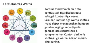 Kontras triad komplemen atau
kontras segi tiga disebut pula
sebagai kontras tiga warna.
Susunan kontras tiga warna kontras
maka dapat menggunakan bantuan
gambar segitiga seperti pada
gambar laras kontras triad
komplementer. Contoh dari jenis
kontras tiga warna adalah merah-
biru-kuning.
Laras Kontras Warna
 