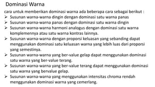 cara untuk memberikan dominasi warna ada beberapa cara sebagai berikut :
 Susunan warna-warna dingin dengan dominasi satu warna panas
 Susunan warna-warna panas dengan dominasi satu warna dingin
 Susunan warna-warna harmoni analogus dengan dominasi satu warna
komplemennya atau satu warna kontras lainnya.
 Susunan warna-warna dengan proporsi keluasan yang sebanding dapat
menggunakan dominasi satu keluasan warna yang lebih luas dari proporsi
yang semestinya.
 Susunan warna-warna yang ber-value gelap dapat menggunakan dominasi
satu warna yang ber-value terang.
 Susunan warna-warna yang ber-value terang dapat menggunakan dominasi
satu warna yang bervalue gelap.
 Susunan warna-warna yang menggunakan intensitas chroma rendah
menggunakan dominasi warna yang cemerlang.
Dominasi Warna
 