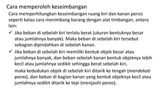 Cara memperhitungkan keseimbangan ruang kiri dan kanan persis
seperti kalau cara menimbang barang dengan alat timbangan, antara
lain:
 Jika beban di sebelah kiri terlalu berat (ukuran bentuknya besar
atau jumlahnya banyak). Maka beban di sebelah kiri tersebut
sebagian dipindahkan di sebelah kanan.
 Jika beban di sebelah kiri memiliki bentuk objek besar atau
jumlahnya banyak, dan beban sebelah kanan bentuk objeknya lebih
kecil atau jumlahnya sedikit sehingga berat sebelah kiri,
maka kedudukan objek di sebelah kiri ditarik ke tengah (mendekati
poros), dan beban di bagian kanan yang bentuk objeknya kecil atau
jumlahnya sedikit ditarik ke tepi (menjauhi poros).
Cara memperoleh keseimbangan
 