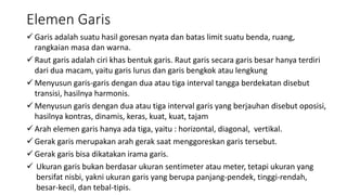 Elemen Garis
 Garis adalah suatu hasil goresan nyata dan batas limit suatu benda, ruang,
rangkaian masa dan warna.
 Raut garis adalah ciri khas bentuk garis. Raut garis secara garis besar hanya terdiri
dari dua macam, yaitu garis lurus dan garis bengkok atau lengkung
 Menyusun garis-garis dengan dua atau tiga interval tangga berdekatan disebut
transisi, hasilnya harmonis.
 Menyusun garis dengan dua atau tiga interval garis yang berjauhan disebut oposisi,
hasilnya kontras, dinamis, keras, kuat, kuat, tajam
 Arah elemen garis hanya ada tiga, yaitu : horizontal, diagonal, vertikal.
 Gerak garis merupakan arah gerak saat menggoreskan garis tersebut.
 Gerak garis bisa dikatakan irama garis.
 Ukuran garis bukan berdasar ukuran sentimeter atau meter, tetapi ukuran yang
bersifat nisbi, yakni ukuran garis yang berupa panjang-pendek, tinggi-rendah,
besar-kecil, dan tebal-tipis.
 