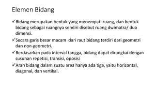 Elemen Bidang
Bidang merupakan bentuk yang menempati ruang, dan bentuk
bidang sebagai ruangnya sendiri disebut ruang dwimatra/ dua
dimensi.
Secara garis besar macam dari raut bidang terdiri dari geometri
dan non-geometri.
Berdasarkan pada interval tangga, bidang dapat dirangkai dengan
susunan repetisi, transisi, oposisi
Arah bidang dalam suatu area hanya ada tiga, yaitu horizontal,
diagonal, dan vertikal.
 