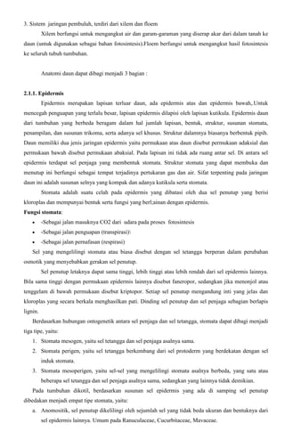 3. Sistem jaringan pembuluh, terdiri dari xilem dan floem
Xilem berfungsi untuk mengangkut air dan garam-garaman yang diserap akar dari dalam tanah ke
daun (untuk digunakan sebagai bahan fotosintesis).Floem berfungsi untuk mengangkut hasil fotosintesis
ke seluruh tubuh tumbuhan.
Anatomi daun dapat dibagi menjadi 3 bagian :
2.1.1. Epidermis
Epidermis merupakan lapisan terluar daun, ada epidermis atas dan epidermis bawah,.Untuk
mencegah penguapan yang terlalu besar, lapisan epidermis dilapisi oleh lapisan kutikula. Epidermis daun
dari tumbuhan yang berbeda beragam dalam hal jumlah lapisan, bentuk, struktur, susunan stomata,
penampilan, dan susunan trikoma, serta adanya sel khusus. Struktur dalamnya biasanya berbentuk pipih.
Daun memiliki dua jenis jaringan epidermis yaitu permukaan atas daun disebut permukaan adaksial dan
permukaan bawah disebut permukaan abaksial. Pada lapisan ini tidak ada ruang antar sel. Di antara sel
epidermis terdapat sel penjaga yang membentuk stomata. Struktur stomata yang dapat membuka dan
menutup ini berfungsi sebagai tempat terjadinya pertukaran gas dan air. Sifat terpenting pada jaringan
daun ini adalah susunan selnya yang kompak dan adanya kutikula serta stomata.
Stomata adalah suatu celah pada epidermis yang dibatasi oleh dua sel penutup yang berisi
kloroplas dan mempunyai bentuk serta fungsi yang berl;ainan dengan epidermis.
Fungsi stomata:
-Sebagai jalan masuknya CO2 dari udara pada proses fotosintesis
-Sebagai jalan penguapan (transpirasi)
-Sebagai jalan pernafasan (respirasi)
Sel yang mengelilingi stomata atau biasa disebut dengan sel tetangga berperan dalam perubahan
osmotik yang menyebabkan gerakan sel penutup.
Sel penutup letaknya dapat sama tinggi, lebih tinggi atau lebih rendah dari sel epidermis lainnya.
Bila sama tinggi dengan permukaan epidermis lainnya disebut faneropor, sedangkan jika menonjol atau
tenggelam di bawah permukaan disebut kriptopor. Setiap sel penutup mengandung inti yang jelas dan
kloroplas yang secara berkala menghasilkan pati. Dinding sel penutup dan sel penjaga sebagian berlapis
lignin.
Berdasarkan hubungan ontogenetik antara sel penjaga dan sel tetangga, stomata dapat dibagi menjadi
tiga tipe, yaitu:
1. Stomata mesogen, yaitu sel tetangga dan sel penjaga asalnya sama.
2. Stomata perigen, yaitu sel tetangga berkembang dari sel protoderm yang berdekatan dengan sel
induk stomata.
3. Stomata mesoperigen, yaitu sel-sel yang mengelilingi stomata asalnya berbeda, yang satu atau
beberapa sel tetangga dan sel penjaga asalnya sama, sedangkan yang lainnya tidak demikian.
Pada tumbuhan dikotil, berdasarkan susunan sel epidermis yang ada di samping sel penutup
dibedakan menjadi empat tipe stomata, yaitu:
a. Anomositik, sel penutup dikelilingi oleh sejumlah sel yang tidak beda ukuran dan bentuknya dari
sel epidermis lainnya. Umum pada Ranuculaceae, Cucurbitaceae, Mavaceae.
 