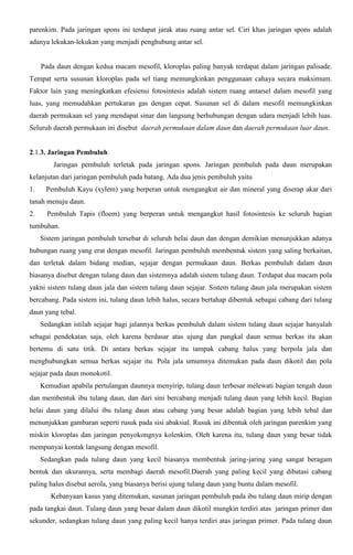 parenkim. Pada jaringan spons ini terdapat jarak atau ruang antar sel. Ciri khas jaringan spons adalah
adanya lekukan-lekukan yang menjadi penghubung antar sel.
Pada daun dengan kedua macam mesofil, kloroplas paling banyak terdapat dalam jaringan palisade.
Tempat serta susunan kloroplas pada sel tiang memungkinkan penggunaan cahaya secara maksimum.
Faktor lain yang meningkatkan efesiensi fotosintesis adalah sistem ruang antarsel dalam mesofil yang
luas, yang memudahkan pertukaran gas dengan cepat. Susunan sel di dalam mesofil memungkinkan
daerah permukaan sel yang mendapat sinar dan langsung berhubungan dengan udara menjadi lebih luas.
Seluruh daerah permukaan ini disebut daerah permukaan dalam daun dan daerah permukaan luar daun.
2.1.3. Jaringan Pembuluh
Jaringan pembuluh terletak pada jaringan spons. Jaringan pembuluh pada daun merupakan
kelanjutan dari jaringan pembuluh pada batang. Ada dua jenis pembuluh yaitu
1. Pembuluh Kayu (xylem) yang berperan untuk mengangkut air dan mineral yang diserap akar dari
tanah menuju daun.
2. Pembuluh Tapis (floem) yang berperan untuk mengangkut hasil fotosintesis ke seluruh bagian
tumbuhan.
Sistem jaringan pembuluh tersebar di seluruh helai daun dan dengan demikian menunjukkan adanya
hubungan ruang yang erat dengan mesofil. Jaringan pembuluh membentuk sistem yang saling berkaitan,
dan terletak dalam bidang median, sejajar dengan permukaan daun. Berkas pembuluh dalam daun
biasanya disebut dengan tulang daun dan sistemnya adalah sistem tulang daun. Terdapat dua macam pola
yakni sistem tulang daun jala dan sistem tulang daun sejajar. Sistem tulang daun jala merupakan sistem
bercabang. Pada sistem ini, tulang daun lebih halus, secara bertahap dibentuk sebagai cabang dari tulang
daun yang tebal.
Sedangkan istilah sejajar bagi jalannya berkas pembuluh dalam sistem tulang daun sejajar hanyalah
sebagai pendekatan saja, oleh karena berdasar atas ujung dan pangkal daun semua berkas itu akan
bertemu di satu titik. Di antara berkas sejajar itu tampak cabang halus yang berpola jala dan
menghubungkan semua berkas sejajar itu. Pola jala umumnya ditemukan pada daun dikotil dan pola
sejajar pada daun monokotil.
Kemudian apabila pertulangan daunnya menyirip, tulang daun terbesar melewati bagian tengah daun
dan membentuk ibu tulang daun, dan dari sini bercabang menjadi tulang daun yang lebih kecil. Bagian
helai daun yang dilalui ibu tulang daun atau cabang yang besar adalah bagian yang lebih tebal dan
menunjukkan gambaran seperti rusuk pada sisi abaksial. Rusuk ini dibentuk oleh jaringan parenkim yang
miskin kloroplas dan jaringan penyokongnya kolenkim. Oleh karena itu, tulang daun yang besar tidak
mempunyai kontak langsung dengan mesofil.
Sedangkan pada tulang daun yang kecil biasanya membentuk jaring-jaring yang sangat beragam
bentuk dan ukurannya, serta membagi daerah mesofil.Daerah yang paling kecil yang dibatasi cabang
paling halus disebut aerola, yang biasanya berisi ujung tulang daun yang buntu dalam mesofil.
Kebanyaan kasus yang ditemukan, susunan jaringan pembuluh pada ibu tulang daun mirip dengan
pada tangkai daun. Tulang daun yang besar dalam daun dikotil mungkin terdiri atas jaringan primer dan
sekunder, sedangkan tulang daun yang paling kecil hanya terdiri atas jaringan primer. Pada tulang daun
 