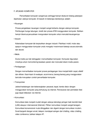F. APLIKASI KOMPUTER
Pemanfaatan komputer sangat luas sehingga hampir diseluruh bidang pekerjaan
diperlukan adanya komputer. Di bawah ini beberapa diantaranya adalah :
• Keuangan
Proses pengelolaan keuangan menjadi sangat terbantu dengan adanya komputer.
Perhitungan bunga tabungan, kredit dan proses ATM menggunakan komputer. Bahkan
hampir disemua perusahaan mengunakan komputer untuk mencatat keuangannya.
• Industri
Keberadaan komputer tak terpisahkan dengan industri. Pabrikasi mobil, motor atau
apapun menggunakan komputer untuk mengatur mesinmesin bekerja secara otomatis
dan akurat.
• Medis
Dunia medis pun tak ketinggalan memanfaatkan komputer. Komputer digunakan
misalnya untuk memonitoring keadaan pasien dan mencatat rekam medis pasien.
• Perdagangan
Dengan memanfaatkan komputer proses perdagangan bisa menjadi lebih cepat, efektif
dan efisien. Kasir-kasir di swalayan, ecommerce, barang-barang yang menggunakan
barcode merupakan contoh pemanfaatan komputer.
• Transportasi
Jadwal kedatangan dan keberangkatan pesawat, kapal, kereta diatur dengan
menggunakan komputer yang terhubung via internet. Pemesanan dan pembelian tiket
juga dapat dilakukan via internet.
• Komunikasi
Komunikasi data menjadi mudah dengan adanya teknologi jaringan baik bersifat lokal
(LAN) ataupun internasional (Internet). Pilihan komunikasi menjadi sangat beragam.
Komunikasi konvensional mulai ditinggalkan dan diganti dengan komunikasi modern.
Surat berganti dengan email, telepon mendapat saingan dari chatting, video chatting,
video conference, bahkan telepon IP.
 