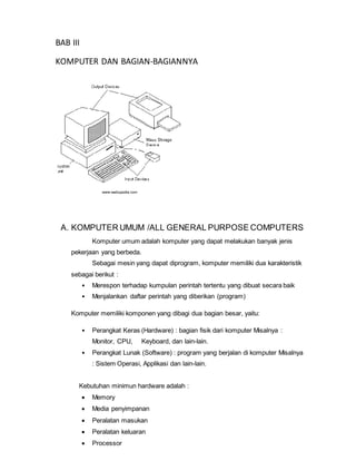 BAB III
KOMPUTER DAN BAGIAN-BAGIANNYA
A. KOMPUTER UMUM /ALL GENERAL PURPOSE COMPUTERS
Komputer umum adalah komputer yang dapat melakukan banyak jenis
pekerjaan yang berbeda.
Sebagai mesin yang dapat diprogram, komputer memiliki dua karakteristik
sebagai berikut :
• Merespon terhadap kumpulan perintah tertentu yang dibuat secara baik
• Menjalankan daftar perintah yang diberikan (program)
Komputer memiliki komponen yang dibagi dua bagian besar, yaitu:
• Perangkat Keras (Hardware) : bagian fisik dari komputer Misalnya :
Monitor, CPU, Keyboard, dan lain-lain.
• Perangkat Lunak (Software) : program yang berjalan di komputer Misalnya
: Sistem Operasi, Applikasi dan lain-lain.
Kebutuhan minimun hardware adalah :
 Memory
 Media penyimpanan
 Peralatan masukan
 Peralatan keluaran
 Processor
 