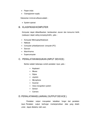  Papan induk
 Casing/power supply
Kebutuhan minimal software adalah :
 System operasi
B. KLASIFIKASI KOMPUTER
Komputer dapat diklasifikasikan berdasarkan ukuran dan konsumsi listrik
(walaupun dapat saling tumpang-tindih), yaitu :
• Komputer Mini/Laptop/Notebook
• Netbook
• Computer pribadi/personal computer (PC)
• Server
• Mainframe
• Supercomputer
C. PERALATAN MASUKAN (INPUT DEVICE)
Berikut adalah beberapa contoh peralatan input, yaitu :
• Keyboard
• Mouse
• Stylus
• Joystick
• Microphone
• Scanner
• Voice recognition system
• Sensor
• Camera
D. PERALATANKELUARAN( OUTPUT DEVICE )
Peralatan output merupakan kebalikan fungsi dari peralatan
input. Peralatan output berfungsi menterjemahkan data yang diolah
untuk dapat diketahui oleh user.
 