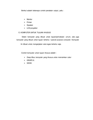 Berikut adalah beberapa contoh peralatan output, yaitu :
• Monitor
• Printer
• Speaker
• LCD proyektor
E. KOMPUTER UNTUK TUJUAN KHUSUS
Selain komputer yang dibuat untuk tujuan/pemakaian umum, ada juga
komputer yang dibuat untuk tujuan tertentu / special purpose computer. Komputer
Ini dibuat untuk mengerjakan satu tugas tertentu saja.
Contoh komputer untuk tujuan khusus adalah :
• Deep Blue, komputer yang khusus untuk memainkan catur
• GRAPE-6
• 5E89
 