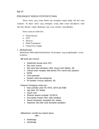Bab IV
PERANGKAT KERAS SYSTEM UTAMA
Sistem utama yang sering disebut cpu merupakan bagian paling vital dari suatu
komputer. Di dalam sistem yang terbungkus casing inilah semua data diproses mulai
dari data diterima sampai dikeluarkan lagi sesuai instruksi yang diberikan.
Sistem utama ini terdiri dari :
 Motherboard
 CPU
 Memori
 Media Penyimpanan
 Casing+Power Supply
1. Motherboard
Motherboard (MB) adalah bodi/mainframe dari komputer yang menghubungkan semua
komponen.
MB terdiri dari minimal :
 Soket(/slot) tempat untuk CPU
 Slot untuk memori
 Slot untuk kartu tambahan (VGA, Sound Card, Modem, dll)
 Chipset untuk mengatur data dari/ke CPU, memori dan periperal
 ROM
 Clock generator
 Koneksi Listrik dan jaringannya
 I/O konektor (mouse, keyboard, dll)
Periperal Terintegrasi antara lain :
 Disk controller untuk FD, PATA, SATA dan RAID
 Vga (Intel, ATI, Nvidia)
 Sound card
 Ethernet network controller 10/100/1G
 Port (Serial, Paralel, PS/2, USB, InfraRed)
 Sensor temperatur, kecepatan fan, voltase.
 Expansion Slot (Slot untuk tambahan peralatan)
Motherboard memiliki dua chipset utama,
yaitu :
 Northbridge
 Sorthbridge
 