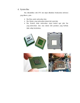 d. System Bus
Bus dikendalikan oleh CPU dan dapat dibedakan berdasarkan informasi
yang dibawa, yaitu :
 Bus Data, untuk melewatkan data
 Bus Alamat, yang melewatkan alamat dari suatu data
 Bus Kontrol, untuk melewatkan sinyal kontrol agar jalur bus
yang melewatkan data atau alamat oleh peralatan yang berbeda
tidak saling bertabrakan.
 