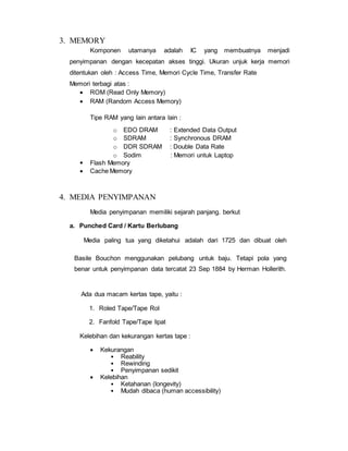 3. MEMORY
Komponen utamanya adalah IC yang membuatnya menjadi
penyimpanan dengan kecepatan akses tinggi. Ukuran unjuk kerja memori
ditentukan oleh : Access Time, Memori Cycle Time, Transfer Rate
Memori terbagi atas :
 ROM (Read Only Memory)
 RAM (Random Access Memory)
Tipe RAM yang lain antara lain :
o EDO DRAM : Extended Data Output
o SDRAM : Synchronous DRAM
o DDR SDRAM : Double Data Rate
o Sodim : Memori untuk Laptop
 Flash Memory
 Cache Memory
4. MEDIA PENYIMPANAN
Media penyimpanan memiliki sejarah panjang. berkut
a. Punched Card / Kartu Berlubang
Media paling tua yang diketahui adalah dari 1725 dan dibuat oleh
Basile Bouchon menggunakan pelubang untuk baju. Tetapi pola yang
benar untuk penyimpanan data tercatat 23 Sep 1884 by Herman Hollerith.
Ada dua macam kertas tape, yaitu :
1. Roled Tape/Tape Rol
2. Fanfold Tape/Tape lipat
Kelebihan dan kekurangan kertas tape :
 Kekurangan
• Reability
• Rewinding
• Penyimpanan sedikit
 Kelebihan
• Ketahanan (longevity)
• Mudah dibaca (human accessibility)
 