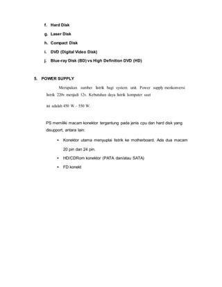 f. Hard Disk
g. Laser Disk
h. Compact Disk
i. DVD (Digital Video Disk)
j. Blue-ray Disk (BD) vs High Definition DVD (HD)
5. POWER SUPPLY
Merupakan sumber listrik bagi system unit. Power supply menkonversi
listrik 220v menjadi 12v. Kebutuhan daya listrik komputer saat
ini adalah 450 W – 550 W.
PS memiliki macam konektor tergantung pada jenis cpu dan hard disk yang
disupport, antara lain:
• Konektor utama menyuplai listrik ke motherboard. Ada dua macam
20 pin dan 24 pin.
• HD/CDRom konektor (PATA dan/atau SATA)
• FD konekt
 