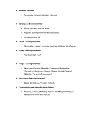  Arsitektur Informasi
 Perencanaan terhadap kebutuhan informasi
 Kemampuan Sistem Informasi
 Proses transaksi cepat dan akurat
 Kapasitas penyimpanan besar dan akses cepat
 Komunikasi cepat, dll.
 Tujuan Teknologi Informasi
 Memecahkan masalah, membuka kreativitas, efektivitas dan efisiensi.
 Prinsip Teknologi Informasi
 High-Tech-High-Touch
 Fungsi Teknologi Informasi
 Menangkap (Capture), Mengolah (Processing), Menghasilkan
(Generating), Menyimpan (Storage), Mencari Kembali (Retrieval),
Melakukan Transmisi (Transmission).
 Keuntungan Teknologi Informasi
 Speed, Consistency, Precision, Reliability
 Teknologi Informasi dalam Berbagai Bidang
 Akuntansi, Finance, Marketing, Produksi atau Manajemen Produksi,
Manajemen Sumber Daya Manusia
 
