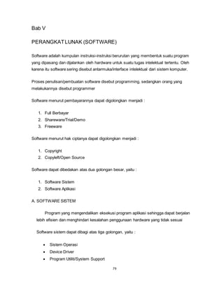 79
Bab V
PERANGKATLUNAK (SOFTWARE)
Software adalah kumpulan instruksi-instruksi berurutan yang membentuk suatu program
yang dipasang dan dijalankan oleh hardware untuk suatu tugas intelektual tertentu. Oleh
karena itu software sering disebut antarmuka/interface intelektual dari sistem komputer.
Proses penulisan/pembuatan software disebut programming, sedangkan orang yang
melakukannya disebut programmer
Software menurut pembayarannya dapat digolongkan menjadi :
1. Full Berbayar
2. Shareware/Trial/Demo
3. Freeware
Software menurut hak ciptanya dapat digolongkan menjadi :
1. Copyright
2. Copyleft/Open Source
Software dapat dibedakan atas dua golongan besar, yaitu :
1. Software Sistem
2. Software Aplikasi
A. SOFTWARE SISTEM
Program yang mengendalikan eksekusi program aplikasi sehingga dapat berjalan
lebih efisien dan menghindari kesalahan penggunaan hardware yang tidak sesuai
Software sistem dapat dibagi atas tiga golongan, yaitu :
 Sistem Operasi
 Device Driver
 Program Utiliti/System Support
 