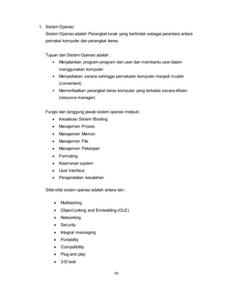 80
1. Sistem Operasi
Sistem Operasi adalah Perangkat lunak yang bertindak sebagai perantara antara
pemakai komputer dan perangkat keras.
Tujuan dari Sistem Operasi adalah :
• Menjalankan program-program dari user dan membantu user dalam
menggunakan komputer
• Menyediakan sarana sehingga pemakaian komputer menjadi mudah
(convenient)
• Memanfaatkan perangkat keras komputer yang terbatas secara efisien
(resource manager)
Fungsi dan tanggung jawab sistem operasi meliputi :
 Inisialisasi Sistem /Booting
 Manajemen Proses
 Manajemen Memori
 Manajemen File
 Manajemen Pekerjaan
 Formating
 Keamanan system
 User interface
 Pengendalian kesalahan
Sifat-sifat sistem operasi adalah antara lain :
 Multitasking
 Object Linking and Embedding (OLE)
 Networking
 Security
 Integral messaging
 Portability
 Compatibility
 Plug and play
 3-D look
 