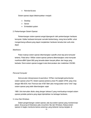 81
 Remote Access
Sistem operasi dapat dikelompokkan menjadi :
 Desktop
 Server
 Embedded system
2. Perkembangan Sistem Operasi
Perkembangan sistem operasi sangat dipengaruhi oleh perkembangan hardware
komputer. Ketika hardware komputer semakin berkembang, orang terus berfikir untuk
mengembang software yang dapat menjalankan hardware tersebut dan sulit untuk
dijual.
Mainframe
Pada mulanya sistem operasi dikembangkan spesifik untuk tiap jenis komputer
tertentu. Pada tahun 1950an sistem operasi pertama dikembangkan untuk komputer
mainframe IBM Sytem/360 yang tersedia dalam banyak pilihan dan harga yang
berbeda. Disini sistem operasi tunggal mulai direncanakan dan melahirkan OS/360.
Personal Computer
Kemunculan mikroprosesor di awal tahun 1970an membangkit pertumbuhan
sistem operasi untuk PC. Sistem operasi pertama untuk PC adalah CP/M yang mirip
dengan MS-DOS. Ken Thomson dari AT&T Bell Labs mengusulkan nama “Unix” bagi
sistem operasi yang telah dikembangkan sejak
1969. Unix kemudian ditulis ulang dengan bahasa C yang membuatnya menjadi sistem
operasi portable pertama yang dapat dipindahkan ke berbagai hardware.
3. Linux Dan Windows
Dalam pengembangan sistem operasi, ada dua sistem operasi yang mendominasi
pasar, khususnya di Indonesia yaitu Linux/Unix like dan Windows. Kedua sistem
operasi ini begitu mendunia karena variannya yang terkenal mampu berjalan di
 