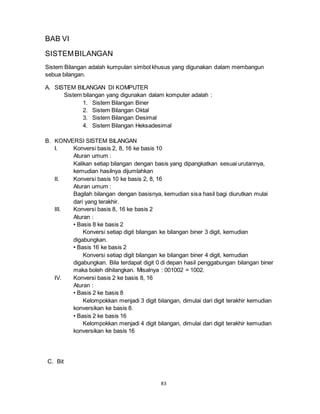 83
BAB VI
SISTEMBILANGAN
Sistem Bilangan adalah kumpulan simbol khusus yang digunakan dalam membangun
sebua bilangan.
A. SISTEM BILANGAN DI KOMPUTER
Sistem bilangan yang digunakan dalam komputer adalah :
1. Sistem Bilangan Biner
2. Sistem Bilangan Oktal
3. Sistem Bilangan Desimal
4. Sistem Bilangan Heksadesimal
B. KONVERSI SISTEM BILANGAN
I. Konversi basis 2, 8, 16 ke basis 10
Aturan umum :
Kalikan setiap bilangan dengan basis yang dipangkatkan sesuai urutannya,
kemudian hasilnya dijumlahkan
II. Konversi basis 10 ke basis 2, 8, 16
Aturan umum :
Bagilah bilangan dengan basisnya, kemudian sisa hasil bagi diurutkan mulai
dari yang terakhir.
III. Konversi basis 8, 16 ke basis 2
Aturan :
• Basis 8 ke basis 2
Konversi setiap digit bilangan ke bilangan biner 3 digit, kemudian
digabungkan.
• Basis 16 ke basis 2
Konversi setiap digit bilangan ke bilangan biner 4 digit, kemudian
digabungkan. Bila terdapat digit 0 di depan hasil penggabungan bilangan biner
maka boleh dihilangkan. Misalnya : 001002 = 1002.
IV. Konversi basis 2 ke basis 8, 16
Aturan :
• Basis 2 ke basis 8
Kelompokkan menjadi 3 digit bilangan, dimulai dari digit terakhir kemudian
konversikan ke basis 8.
• Basis 2 ke basis 16
Kelompokkan menjadi 4 digit bilangan, dimulai dari digit terakhir kemudian
konversikan ke basis 16
C. Bit
 