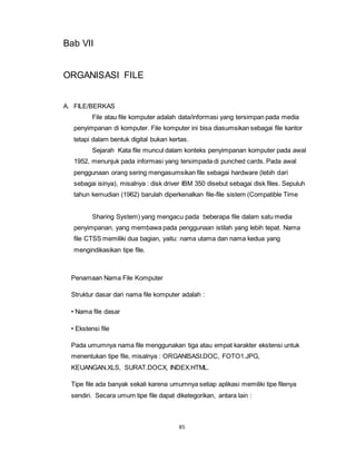 85
Bab VII
ORGANISASI FILE
A. FILE/BERKAS
File atau file komputer adalah data/informasi yang tersimpan pada media
penyimpanan di komputer. File komputer ini bisa diasumsikan sebagai file kantor
tetapi dalam bentuk digital bukan kertas.
Sejarah Kata file muncul dalam konteks penyimpanan komputer pada awal
1952, menunjuk pada informasi yang tersimpada di punched cards. Pada awal
penggunaan orang sering mengasumsikan file sebagai hardware (lebih dari
sebagai isinya), misalnya : disk driver IBM 350 disebut sebagai disk files. Sepuluh
tahun kemudian (1962) barulah diperkenalkan file-file sistem (Compatible Time
Sharing System) yang mengacu pada beberapa file dalam satu media
penyimpanan, yang membawa pada penggunaan istilah yang lebih tepat. Nama
file CTSS memiliki dua bagian, yaitu: nama utama dan nama kedua yang
mengindikasikan tipe file.
Penamaan Nama File Komputer
Struktur dasar dari nama file komputer adalah :
• Nama file dasar
• Ekstensi file
Pada umumnya nama file menggunakan tiga atau empat karakter ekstensi untuk
menentukan tipe file, misalnya : ORGANISASI.DOC, FOTO1.JPG,
KEUANGAN.XLS, SURAT.DOCX, INDEX.HTML.
Tipe file ada banyak sekali karena umumnya setiap aplikasi memiliki tipe filenya
sendiri. Secara umum tipe file dapat diketegorikan, antara lain :
 