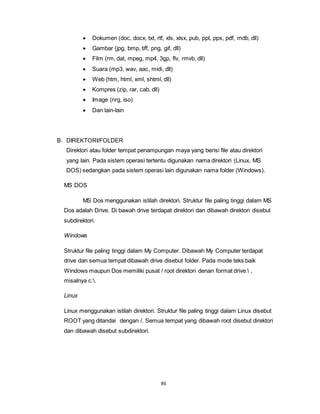 86
 Dokumen (doc, docx, txt, rtf, xls, xlsx, pub, ppt, pps, pdf, mdb, dll)
 Gambar (jpg, bmp, tiff, png, gif, dll)
 Film (rm, dat, mpeg, mp4, 3gp, flv, rmvb, dll)
 Suara (mp3, wav, aac, midi, dll)
 Web (htm, html, xml, shtml, dll)
 Kompres (zip, rar, cab, dll)
 Image (nrg, iso)
 Dan lain-lain
B. DIREKTORI/FOLDER
Direktori atau folder tempat penampungan maya yang berisi file atau direktori
yang lain. Pada sistem operasi tertentu digunakan nama direktori (Linux, MS
DOS) sedangkan pada sistem operasi lain digunakan nama folder (Windows).
MS DOS
MS Dos menggunakan istilah direktori. Struktur file paling tinggi dalam MS
Dos adalah Drive. Di bawah drive terdapat direktori dan dibawah direktori disebut
subdirektori.
Windows
Struktur file paling tinggi dalam My Computer. Dibawah My Computer terdapat
drive dan semua tempat dibawah drive disebut folder. Pada mode teks baik
Windows maupun Dos memiliki pusat / root direktori denan format drive: ,
misalnya c:.
Linux
Linux menggunakan istilah direktori. Struktur file paling tinggi dalam Linux disebut
ROOT yang ditandai dengan /. Semua tempat yang dibawah root disebut direktori
dan dibawah disebut subdirektori.
 