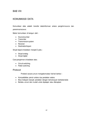 87
BAB VIII
KOMUNIKASI DATA
Komunikasi data adalah transfer data/informasi antara pengirim/source dan
penerima/reciever.
Modul komunikasi di bangun oleh :
 Source/sumber
 Transmiter
 Transmission system
 Receiver
 Destination/tujuan
Sinyal dapat di bedakan menjadi 2 yaitu :
 Sinyal analog
 Sinyal digital
Cara pengiriman di bedakan atas :
 Circuit switching
 Paket switching
Protocol
Protokol secara umum mengakomodasi hal-hal berikut :
 Kompatibilitas penuh antara dua peralatan setara
 Bisa melayani banyak peralatan dengan kemampuan berbeda-beda
 Berlaku umum dan mudah untuk dipelajari atau diterapkan
 