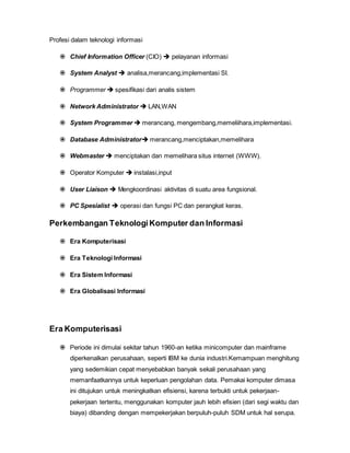 Profesi dalam teknologi informasi
 Chief Information Officer (CIO)  pelayanan informasi
 System Analyst  analisa,merancang,implementasi SI.
 Programmer  spesifikasi dari analis sistem
 Network Administrator  LAN,WAN
 System Programmer  merancang, mengembang,memeliihara,implementasi.
 Database Administrator merancang,menciptakan,memelihara
 Webmaster  menciptakan dan memelihara situs internet (WWW).
 Operator Komputer  instalasi,input
 User Liaison  Mengkoordinasi aktivitas di suatu area fungsional.
 PC Spesialist  operasi dan fungsi PC dan perangkat keras.
Perkembangan TeknologiKomputer dan Informasi
 Era Komputerisasi
 Era Teknologi Informasi
 Era Sistem Informasi
 Era Globalisasi Informasi
Era Komputerisasi
 Periode ini dimulai sekitar tahun 1960-an ketika minicomputer dan mainframe
diperkenalkan perusahaan, seperti IBM ke dunia industri.Kemampuan menghitung
yang sedemikian cepat menyebabkan banyak sekali perusahaan yang
memanfaatkannya untuk keperluan pengolahan data. Pemakai komputer dimasa
ini ditujukan untuk meningkatkan efisiensi, karena terbukti untuk pekerjaan-
pekerjaan tertentu, menggunakan komputer jauh lebih efisien (dari segi waktu dan
biaya) dibanding dengan mempekerjakan berpuluh-puluh SDM untuk hal serupa.
 