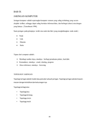 89
BAB IX
JARINGAN KOMPUTER
Jaringan komputer adalah seperangkat komputer otonom yang saling terhubung yang secara
eksplisit terlihat, sehingga dapat saling bertukar informasi/data, dan berbagai (share) satu dengan
yang lainnya. [Tanenbaum 1996].
Suatu jaringan pada prinsipnya terdiri atas node dan link (yang menghubungkan node-node) :
 Node
 Link
 Dinamis
 Statis
Tujuan dari computer adalah :
 Membagi sumber daya, misalnya : berbagi pemakaian printer, hard disk
 Komunikasi, misalnya : email, chatting, program
 Akses informasi, misalnya : browsing.
TOPOLOGY JARINGAN
Topologi Jaringanadalahmodel ataupetadari sebuahjaringan. Topologi jaringanadabermacam-
macam dengankelebihandankekurangan nya
Topologyterbagi atas:
• Topologybus
• Topologybintang
• Topologycincin
• Topologymesh
 