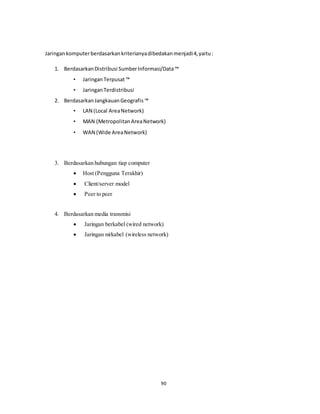 90
Jaringankomputerberdasarkankriterianyadibedakanmenjadi4,yaitu:
1. BerdasarkanDistribusi SumberInformasi/Data™
• JaringanTerpusat™
• JaringanTerdistribusi
2. BerdasarkanJangkauanGeografis ™
• LAN (Local AreaNetwork)
• MAN (MetropolitanAreaNetwork)
• WAN (Wide AreaNetwork)
3. Berdasarkan hubungan tiap computer
 Host (Pengguna Terakhir)
 Client/server model
 Peer to peer
4. Berdasarkan media transmisi
 Jaringan berkabel (wired network)
 Jaringan nirkabel (wireless network)
 