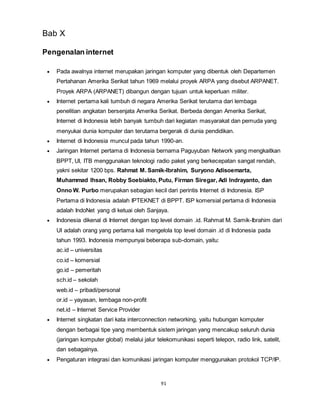91
Bab X
Pengenalan internet
 Pada awalnya internet merupakan jaringan komputer yang dibentuk oleh Departemen
Pertahanan Amerika Serikat tahun 1969 melalui proyek ARPA yang disebut ARPANET.
Proyek ARPA (ARPANET) dibangun dengan tujuan untuk keperluan militer.
 Internet pertama kali tumbuh di negara Amerika Serikat terutama dari lembaga
penelitian angkatan bersenjata Amerika Serikat. Berbeda dengan Amerika Serikat,
Internet di Indonesia lebih banyak tumbuh dari kegiatan masyarakat dan pemuda yang
menyukai dunia komputer dan terutama bergerak di dunia pendidikan.
 Internet di Indonesia muncul pada tahun 1990-an.
 Jaringan Internet pertama di Indonesia bernama Paguyuban Network yang mengkaitkan
BPPT, UI, ITB menggunakan teknologi radio paket yang berkecepatan sangat rendah,
yakni sekitar 1200 bps. Rahmat M. Samik-Ibrahim, Suryono Adisoemarta,
Muhammad Ihsan, Robby Soebiakto, Putu, Firman Siregar, Adi Indrayanto, dan
Onno W. Purbo merupakan sebagian kecil dari perintis Internet di Indonesia. ISP
Pertama di Indonesia adalah IPTEKNET di BPPT. ISP komersial pertama di Indonesia
adalah IndoNet yang di ketuai oleh Sanjaya.
 Indonesia dikenal di Internet dengan top level domain .id. Rahmat M. Samik-Ibrahim dari
UI adalah orang yang pertama kali mengelola top level domain .id di Indonesia pada
tahun 1993. Indonesia mempunyai beberapa sub-domain, yaitu:
ac.id – universitas
co.id – komersial
go.id – pemeritah
sch.id – sekolah
web.id – pribadi/personal
or.id – yayasan, lembaga non-profit
net.id – Internet Service Provider
 Internet singkatan dari kata interconnection networking, yaitu hubungan komputer
dengan berbagai tipe yang membentuk sistem jaringan yang mencakup seluruh dunia
(jaringan komputer global) melalui jalur telekomunikasi seperti telepon, radio link, satelit,
dan sebagainya.
 Pengaturan integrasi dan komunikasi jaringan komputer menggunakan protokol TCP/IP.
 