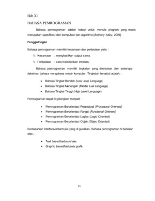 93
Bab XI
BAHASA PEMROGRAMAN
Bahasa pemrograman adalah notasi untuk menulis program yang mana
merupakan spesifikasi dari komputasi dan algoritma [Anthony Aaby, 2004].
Penggolongan
Bahasa pemrograman memiliki kesamaan dan perbedaan yaitu :
¾ Kesamaan : menghasilkan output sama
¾ Perbedaan : cara memberikan instruksi
Bahasa pemrograman memiliki tingkatan yang ditentukan oleh seberapa
dekatnya bahasa mengakses mesin komputer. Tingkatan tersebut adalah :
 Bahasa Tingkat Rendah (Low Level Language)
 Bahasa Tingkat Menengah (Middle Lvel Language)
 Bahasa Tingkat Tinggi (High Level Language)
Pemrograman dapat di golongkan menjadi :
 Pemrograman Berorientasi Prosedural (Procedural Oriented)
 Pemrograman Berorientasi Fungsi (Functional Oriented)
 Pemrograman Berorientasi Logika (Logic Oriented)
 Pemrograman Berorientasi Objek (Objec Oriented)
Berdasarkan interface/antarmuka yang di gunakan, Bahasa pemrograman di bedakan
atas :
 Text based/berbasis teks
 Graphic based/berbasis grafik
 